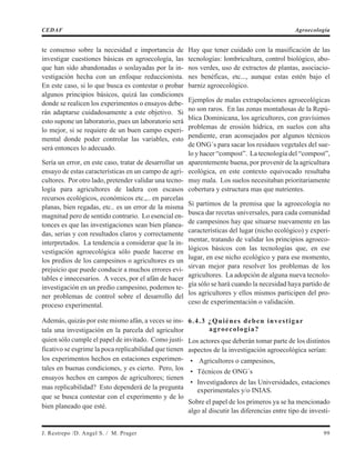 te consenso sobre la necesidad e importancia de
investigar cuestiones básicas en agroecología, las
que han sido abandonadas o soslayadas por la in-
vestigación hecha con un enfoque reduccionista.
En este caso, si lo que busca es contestar o probar
algunos principios básicos, quizá las condiciones
donde se realicen los experimentos o ensayos debe-
rán adaptarse cuidadosamente a este objetivo. Si
esto supone un laboratorio, pues un laboratorio será
lo mejor, si se requiere de un buen campo experi-
mental donde poder controlar las variables, esto
será entonces lo adecuado.
Sería un error, en este caso, tratar de desarrollar un
ensayo de estas características en un campo de agri-
cultores. Por otro lado, pretender validar una tecno-
logía para agricultores de ladera con escasos
recursos ecológicos, económicos etc.,.. en parcelas
planas, bien regadas, etc.. es un error de la misma
magnitud pero de sentido contrario. Lo esencial en-
tonces es que las investigaciones sean bien planea-
das, serias y con resultados claros y correctamente
interpretados. La tendencia a considerar que la in-
vestigación agroecológica sólo puede hacerse en
los predios de los campesinos o agricultores es un
prejuicio que puede conducir a muchos errores evi-
tables e innecesarios. A veces, por el afán de hacer
investigación en un predio campesino, podemos te-
ner problemas de control sobre el desarrollo del
proceso experimental.
Además, quizás por este mismo afán, a veces se ins-
tala una investigación en la parcela del agricultor
quien sólo cumple el papel de invitado. Como justi-
ficativo se esgrime la poca replicabilidad que tienen
los experimentos hechos en estaciones experimen-
tales en buenas condiciones, y es cierto. Pero, los
ensayos hechos en campos de agricultores; tienen
mas replicabilidad? Esto dependerá de la pregunta
que se busca contestar con el experimento y de lo
bien planeado que esté.
Hay que tener cuidado con la masificación de las
tecnologías: lombricultura, control biológico, abo-
nos verdes, uso de extractos de plantas, asociacio-
nes benéficas, etc..., aunque estas estén bajo el
barniz agroecológico.
Ejemplos de malas extrapolaciones agroecológicas
no son raros. En las zonas montañosas de la Repú-
blica Dominicana, los agricultores, con gravísimos
problemas de erosión hídrica, en suelos con alta
pendiente, eran aconsejados por algunos técnicos
de ONG´s para sacar los residuos vegetales del sue-
lo y hacer “compost”. La tecnología del “compost”,
aparentemente buena, por provenir de la agricultura
ecológica, en este contexto equivocado resultaba
muy mala. Los suelos necesitaban prioritariamente
cobertura y estructura mas que nutrientes.
Si partimos de la premisa que la agroecología no
busca dar recetas universales, para cada comunidad
de campesinos hay que situarse nuevamente en las
características del lugar (nicho ecológico) y experi-
mentar, tratando de validar los principios agroeco-
lógicos básicos con las tecnologías que, en ese
lugar, en ese nicho ecológico y para ese momento,
sirvan mejor para resolver los problemas de los
agricultores. La adopción de alguna nueva tecnolo-
gía sólo se hará cuando la necesidad haya partido de
los agricultores y ellos mismos participen del pro-
ceso de experimentación o validación.
6.4.3 ¿Quiénes deben investigar
agroecología?
Los actores que deberán tomar parte de los distintos
aspectos de la investigación agroecológica serían:
• Agricultores o campesinos,
• Técnicos de ONG´s
• Investigadores de las Universidades, estaciones
experimentales y/o INIAS.
Sobre el papel de los primeros ya se ha mencionado
algo al discutir las diferencias entre tipo de investi-
J. Restrepo /D. Angel S. / M. Prager 99
CEDAF Agroecología
 