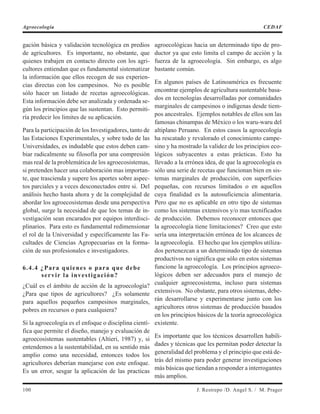 gación básica y validación tecnológica en predios
de agricultores. Es importante, no obstante, que
quienes trabajen en contacto directo con los agri-
cultores entiendan que es fundamental sistematizar
la información que ellos recogen de sus experien-
cias directas con los campesinos. No es posible
sólo hacer un listado de recetas agroecológicas.
Esta información debe ser analizada y ordenada se-
gún los principios que las sustentan. Esto permiti-
ría predecir los limites de su aplicación.
Para la participación de los Investigadores, tanto de
las Estaciones Experimentales, y sobre todo de las
Universidades, es indudable que estos deben cam-
biar radicalmente su filosofía por una compresión
mas real de la problemática de los agroecosistemas,
si pretenden hacer una colaboración mas importan-
te, que trascienda y supere los aportes sobre aspec-
tos parciales y a veces desconectados entre si. Del
análisis hecho hasta ahora y de la complejidad de
abordar los agroecosistemas desde una perspectiva
global, surge la necesidad de que los temas de in-
vestigación sean encarados por equipos interdisci-
plinarios. Para esto es fundamental redimensionar
el rol de la Universidad y específicamente las Fa-
cultades de Ciencias Agropecuarias en la forma-
ción de sus profesionales e investigadores.
6.4.4 ¿Para quienes o para que debe
servir la investigación?
¿Cuál es el ámbito de acción de la agroecología?
¿Para que tipos de agricultores? ¿Es solamente
para aquellos pequeños campesinos marginales,
pobres en recursos o para cualquiera?
Si la agroecología es el enfoque o disciplina cientí-
fica que permite el diseño, manejo y evaluación de
agroecosistemas sustentables (Altieri, 1987) y, si
entendemos a la sustentabilidad, en su sentido más
amplio como una necesidad, entonces todos los
agricultores deberían manejarse con este enfoque.
Es un error, sesgar la aplicación de las practicas
agroecológicas hacia un determinado tipo de pro-
ductor ya que esto limita el campo de acción y la
fuerza de la agroecología. Sin embargo, es algo
bastante común.
En algunos países de Latinoamérica es frecuente
encontrar ejemplos de agricultura sustentable basa-
dos en tecnologías desarrolladas por comunidades
marginales de campesinos o indígenas desde tiem-
pos ancestrales. Ejemplos notables de ellos son las
famosas chinampas de México o los waru-waru del
altiplano Peruano. En estos casos la agroecología
ha rescatado y revalorado el conocimiento campe-
sino y ha mostrado la validez de los principios eco-
lógicos subyacentes a estas prácticas. Esto ha
llevado a la errónea idea, de que la agroecología es
sólo una serie de recetas que funcionan bien en sis-
temas marginales de producción, con superficies
pequeñas, con recursos limitados o en aquellos
cuya finalidad es la autosuficiencia alimentaria.
Pero que no es aplicable en otro tipo de sistemas
como los sistemas extensivos y/o mas tecnificados
de producción. Debemos reconocer entonces que
la agroecología tiene limitaciones? Creo que esto
sería una interpretación errónea de los alcances de
la agroecología. El hecho que los ejemplos utiliza-
dos pertenezcan a un determinado tipo de sistemas
productivos no significa que sólo en estos sistemas
funcione la agroecología. Los principios agroeco-
lógicos deben ser adecuados para el manejo de
cualquier agroecosistema, incluso para sistemas
extensivos. No obstante, para otros sistemas, debe-
rán desarrollarse y experimentarse junto con los
agricultores otros sistemas de producción basados
en los principios básicos de la teoría agroecológica
existente.
Es importante que los técnicos desarrollen habili-
dades y técnicas que les permitan poder detectar la
generalidad del problema y el principio que está de-
trás del mismo para poder generar investigaciones
más básicas que tiendan a responder a interrogantes
más amplios.
100 J. Restrepo /D. Angel S. / M. Prager
Agroecología CEDAF
 