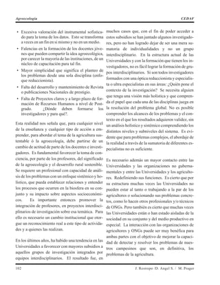• Excesiva valoración del instrumental sofistica-
do para la toma de los datos. Esto se transforma
a veces en un fin en si mismo y no en un medio.
• Falencias en la formación de los docentes jóve-
nes que pueden compartir la idea agroecológica,
por carecer la mayoría de las instituciones, de un
núcleo de capacitación para tal fin.
• Mayor simplicidad que significa el planteo de
los problemas desde una sola disciplina (enfo-
que reduccionista).
• Falta del desarrollo y mantenimiento de Revista
o publicaciones Nacionales de prestigio.
• Falta de Proyectos claros y a largo plazo de for-
mación de Recursos Humanos a nivel de Post-
grado. ¿Dónde deben formarse los
investigadores y para qué?.
Esta realidad nos señala que, para cualquier nivel
de la enseñanza y cualquier tipo de acción a em-
prender, para abordar el tema de la agricultura sus-
tentable ó la agroecología, debe partirse de un
cambio de actitud de parte de los docentes e investi-
gadores. Es fundamental favorecer la toma de con-
ciencia, por parte de los profesores, del significado
de la agroecología y el desarrollo rural sostenible.
Se requiere un profesional con capacidad de análi-
sis de los problemas con un enfoque sistémico y ho-
lístico, que pueda establecer relaciones y entender
los procesos que ocurren en la biosfera en su con-
junto y su impacto sobre aspectos socioeconómi-
cos. Es importante entonces promover la
integración de profesores, en proyectos interdisci-
plinarios de investigación sobre esa temática. Para
ello es necesario un cambio institucional que otor-
gue un reconocimiento real a este tipo de activida-
des y a quienes las realizan.
En los últimos años, ha habido una tendencia en las
Universidades a favorecer con mayores subsidios a
aquellos grupos de investigación integrados por
equipos interdisciplinarios. El resultado fue, en
muchos casos que, con el fin de poder acceder a
estos subsidios se han juntado algunos investigado-
res, pero no han logrado dejar de ser una mera su-
matoria de individualidades y no un grupo
interdisciplinario. En la estructura actual de las
Universidades y con la formación que tienen los in-
vestigadores, no es fácil lograr la formación de gru-
pos interdisciplinarios. Si son todos investigadores
formados con una óptica reduccionista y especialis-
ta o ultra especialistas en sus áreas: ¿Quién pone el
contexto de la investigación? Se necesita alguien
que tenga una visión más holística y que compren-
da el papel que cada una de las disciplinas juega en
la resolución del problema global. No es posible
comprender los alcances de los problemas y el con-
texto en el que los resultados adquieren validez, sin
un análisis holístico y sistémico comprendiendo los
distintos niveles y subniveles del sistema. Es evi-
dente que para problemas complejos, el abordaje de
la realidad a través de la sumatoria de diferentes es-
pecialistas no es suficiente.
Es necesario además un mayor contacto entre las
Universidades y las organizaciones no guberna-
mentales y entre las Universidades y los agriculto-
res. Redefiniendo sus funciones. Es cierto que por
su estructura muchas veces las Universidades no
pueden estar al tanto o trabajando a la par de los
agricultores o solucionando sus problemas concre-
tos, como lo hacen otros profesionales y/o técnicos
de ONGs. Pero también es cierto que muchas veces
las Universidades están o han estado aisladas de la
sociedad en su conjunto y del medio productivo en
especial. La interacción con las organizaciones de
agricultores y ONGs puede ser muy benéfica para
ambas partes con el objetivo de mejorar la capaci-
dad de detectar y resolver los problemas de nues-
tros campesinos que son, en definitiva, los
problemas de la agricultura.
102 J. Restrepo /D. Angel S. / M. Prager
Agroecología CEDAF
 