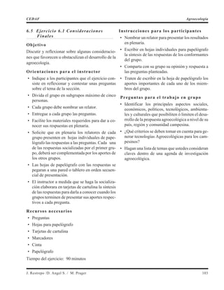6.5 Ejercicio 6.1 Consideraciones
Finales
Objetivo
Discutir y reflexionar sobre algunas consideracio-
nes que favorecen u obstaculizan el desarrollo de la
agroecología.
Orientaciones para el instructor
• Indique a los participantes que el ejercicio con-
siste en reflexionar y contestar unas preguntas
sobre el tema de la sección.
• Divida el grupo en subgrupos máximo de cinco
personas.
• Cada grupo debe nombrar un relator.
• Entregue a cada grupo las preguntas.
• Facilite los materiales requeridos para dar a co-
nocer sus respuestas en plenaria.
• Solicite que en plenaria los relatores de cada
grupo presenten en hojas individuales de pape-
lógrafo las respuestas a las preguntas. Cada una
de las respuestas socializadas por el primer gru-
po, deberá ser complementada por los aportes de
los otros grupos.
• Las hojas de papelógrafo con las respuestas se
pegaran a una pared o tablero en orden secuen-
cial de presentación.
• El instructor a medida que se haga la socializa-
ción elaborara en tarjetas de cartulina la síntesis
de las respuestas para darla a conocer cuando los
grupos terminen de presentar sus aportes respec-
tivos a cada pregunta.
Recursos necesarios
• Preguntas
• Hojas para papelógrafo
• Tarjetas de cartulina
• Marcadores
• Cinta
• Papelógrafo
Tiempo del ejercicio: 90 minutos
Instrucciones para los participantes
• Nombrar un relator para presentar los resultados
en plenaria.
• Escribir en hojas individuales para papelógrafo
la síntesis de las respuestas de los conformantes
del grupo.
• Comparta con su grupo su opinión y respuesta a
las preguntas planteadas.
• Traten de escribir en la hoja de papelógrafo los
aportes importantes de cada uno de los miem-
bros del grupo.
Preguntas para el trabajo en grupo
• Identificar los principales aspectos sociales,
económicos, políticos, tecnológicos, ambienta-
les y culturales que posibiliten ó limiten el desa-
rrollo de la propuesta agroecológica a nivel de su
país, región y comunidad campesina.
• ¿Qué criterios se deben tomar en cuenta para ge-
nerar tecnologías Agroecológicas para los cam-
pesinos?
• Hagan una lista de temas que ustedes consideran
claves dentro de una agenda de investigación
agroecológica.
J. Restrepo /D. Angel S. / M. Prager 103
CEDAF Agroecología
 