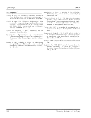 Bibliografía
Altieri, M. 1995 Una Alternativa dentro del sistema. II
Curso de Educación a distancia. Agroecología y
Desarrollo Rural. Modulo III. CLADES. pp 77-89
Altieri, M. 1997. Una Perspectiva agroecológica para
orientar los programas de postgrado en Economía
agrícola y Desarrollo Rural en la América Latina
del Siglo XXI. Universidad de California.
Berkeley-CLADES. pp 127-139
Altieri, M; Yurjevic, A. 1991. Influencias de las
relaciones Norte/Sur en la
Investigación Agroecológica y Transferencia
Tecnológica en América Latina: El caso CLADES.
Documento Taller Regional para América del sur.
27 p.
Brown, H. 1987. El cambio de valores y el nuevo orden
de prioridades. Edificando una sociedad
perdurable. Fondo de Cultura Económica. México.
Pp 345-366.
Kaimowitz, D. 1996. El avance de la Agricultura
Sostenible en América Latina. Agroecología y
Desarrollo. 9 p.
Pillot, D; Altieri, M. Et al. 1996. Mas alimentos, menos
pobreza, mejor administración de los recursos.
Perspectivas e interrogantes dirigidas a las ONG y
recibidas de ellas sobre la renovación del sistema
mundial de investigación Agrícola. 28 p.
Pimbert, M; 1997. La necesidad de otro paradigma de
investigación. Revista biodiversidad. Colombia.
pp 3-7.
Sarandon, S; Hang, G. 1996. El rol de la Universidad en
la incorporación de un enfoque agroecológico para
el Desarrollo Rural Sustentable. Agroecología y
Desarrollo. pp. 17-20.
Shiva, V. 1992. Algunas Reflexiones sobre los recursos.
3 p.
Yurjevic, A. 1995. El Desarrollo Sustentable: Una
mirada actualizada. II Curso de Educación a
distancia. Agroecología y Desarrollo Rural Modulo
III. pp. 11-23.
104 J. Restrepo /D. Angel S. / M. Prager
Agroecología CEDAF
 