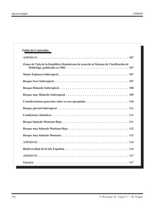 106 J. Restrepo /D. Angel S. / M. Prager
Agroecología CEDAF
Tabla de Contenido
ANEXO #1. . . . . . . . . . . . . . . . . . . . . . . . . . . . . . . . . . . . . . . . . . 107
Zonas de Vida de la República Dominicana de acuerdo al Sistema de Clasificación de
Holdridge, publicado en 1982. . . . . . . . . . . . . . . . . . . . . . . . . . . . . 107
Monte Espinoso Subtropical . . . . . . . . . . . . . . . . . . . . . . . . . . . . . . . . 107
Bosque Seco Subtropical . . . . . . . . . . . . . . . . . . . . . . . . . . . . . . . . . . 107
Bosque Húmedo Subtropical . . . . . . . . . . . . . . . . . . . . . . . . . . . . . . . . 108
Bosque muy Húmedo Subtropical . . . . . . . . . . . . . . . . . . . . . . . . . . . . . 109
Consideraciones generales sobre su uso apropiado. . . . . . . . . . . . . . . . . . . . 110
Bosque pluvial Subtropical . . . . . . . . . . . . . . . . . . . . . . . . . . . . . . . . . 111
Condiciones climáticas . . . . . . . . . . . . . . . . . . . . . . . . . . . . . . . . . . . 111
Bosque húmedo Montano Bajo. . . . . . . . . . . . . . . . . . . . . . . . . . . . . . . 111
Bosque muy húmedo Montano Bajo. . . . . . . . . . . . . . . . . . . . . . . . . . . . 112
Bosque muy húmedo Montano. . . . . . . . . . . . . . . . . . . . . . . . . . . . . . . 113
ANEXO #2. . . . . . . . . . . . . . . . . . . . . . . . . . . . . . . . . . . . . . . . . . 114
Biodiversidad de la Isla Española . . . . . . . . . . . . . . . . . . . . . . . . . . . . . 114
ANEXO #3. . . . . . . . . . . . . . . . . . . . . . . . . . . . . . . . . . . . . . . . . . 117
Glosario . . . . . . . . . . . . . . . . . . . . . . . . . . . . . . . . . . . . . . . . . . . 117
 