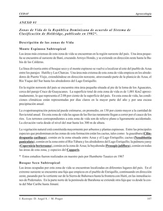 ANEXO #1
Zonas de Vida de la República Dominicana de acuerdo al Sistema de
Clasificación de Holdridge, publicado en 1982*.
Descripción de las zonas de Vida
Monte Espinoso Subtropical
Las áreas más extensas de esta zona de vida se encuentran en la región suroeste del país. Una área peque-
ña se encuentra al suroeste de Baní, cruzando Arroyo Hondo, y se extiende en dirección oeste hasta la Ba-
hía de las Calderas.
La línea divisoria entre el bosque seco y el monte espinoso se vuelve a localizar al este del pueblo de Azua
entre los parajes: Hatillo y Las Charcas. Una área más extensa de esta zona de vida empieza en los alrede-
dores de Puerto Viejo, extendiéndose en dirección noroeste, atravesando parte de la planicie de Azua, el
Río Yaque del Sur hasta los alrededores del Lago Enriquillo.
En la región noroeste del país se encuentra otra área pequeña situada al pie de la loma de los Aguacates,
cerca del paraje Cruce de Guayacanes. La superficie total de esta zona de vida es de 1,001 Km2 aproxi-
madamente, lo que representa el 2.08 por ciento de la superficie del país. En esta zona de vida, las condi-
ciones climáticas están representadas por días claros en la mayor parte del año y por una escasa
precipitación anual.
La evapotranspiración potencial puede estimarse, en promedio, en 130 por ciento mayor a la cantidad de
lluvia total anual. En esta zona de vida las aguas de las lluvias raramente llegan a correr por el cauce de los
ríos. Los terrenos correspondientes a esta zona de vida son de relieve plano a ligeramente accidentado.
La elevación varía desde el nivel del mar hasta los 300 m de altura.
La vegetación natural está constituída mayormente por arbustos y plantas espinosas. Entre las principales
especies que predominan en las zonas de esta formación están los cactus, tales como: la guazábara (Cilin-
dropuntia caribaea), común en la zona situada entre Azua y el Lago Enriquillo; cactus (Neoabbottia
paniculata), común en la zona entre el Río Tábara y los alrededores del Lago Enriquillo; la palmera yarey
(Copernicia berteroana), común en la zona de Azua; la bayahonda (Prosopis juliflora), común en todas
las áreas de esta zona, y especies del Capparis.
* Estos estudios fueron realizados en nuestro país por Humberto Tasaico en 1967
Bosque Seco Subtropical
Las áreas ocupadas por esta zona de vida se encuentran localizadas en diferentes lugares del país. En el
extremo suroeste se encuentra una faja que empieza en el pueblo de Enriquillo, continuando en dirección
oeste, pasando por la vertiente sur de la Sierra de Bahoruco hasta la frontera con Haití, en las inmediacio-
nes de Pedernales. En la parte norte de la península de Barahona se extiende otra faja que va desde la cos-
ta del Mar Caribe hasta Jimaní.
J. Restrepo /D. Angel S. / M. Prager 107
CEDAF Agroecología
 