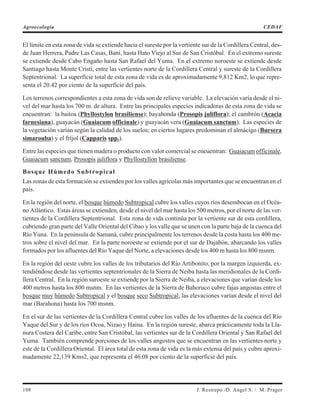 El límite en esta zona de vida se extiende hacia el sureste por la vertiente sur de la Cordillera Central, des-
de Juan Herrera, Padre Las Casas, Baní, hasta Hato Viejo al Sur de San Cristóbal. En el extremo sureste
se extiende desde Cabo Engaño hasta San Rafael del Yuma. En el extremo noroeste se extiende desde
Santiago hasta Monte Cristi, entre las vertientes norte de la Cordillera Central y sureste de la Cordillera
Septentrional. La superficie total de esta zona de vida es de aproximadamente 9,812 Km2, lo que repre-
senta el 20.42 por ciento de la superficie del país.
Los terrenos correspondientes a esta zona de vida son de relieve variable. La elevación varía desde el ni-
vel del mar hasta los 700 m. de altura. Entre las principales especies indicadoras de esta zona de vida se
encuentran: la baitoa (Phyllostylon brasiliense); bayahonda (Prosopis juliflora); el cambrón (Acacia
farnesiana), guayacán (Guaiacum officinale) y guayacán vera (Guaiacum sanctum). Las especies de
la vegetación varían según la calidad de los suelos; en ciertos lugares predominan el almácigo (Bursera
simarouba) y el fríjol (Capparis spp.).
Entre las especies que tienen madera o producto con valor comercial se encuentran: Guaiacum officinale,
Guaiacum sanctum, Prosopis juliflora y Phyllostyllon brasiliense.
Bosque Húmedo Subtropical
Las zonas de esta formación se extienden por los valles agrícolas más importantes que se encuentran en el
país.
En la región del norte, el bosque húmedo Subtropical cubre los valles cuyos ríos desembocan en el Océa-
no Atlántico. Estas áreas se extienden, desde el nivel del mar hasta los 500 metros, por el norte de las ver-
tientes de la Cordillera Septentrional. Esta zona de vida continúa por la vertiente sur de esta cordillera,
cubriendo gran parte del Valle Oriental del Cibao y los valle que se unen con la parte baja de la cuenca del
Río Yuna. En la península de Samaná, cubre principalmente los terrenos desde la costa hasta los 400 me-
tros sobre el nivel del mar. En la parte noroeste se extiende por el sur de Dajabón, abarcando los valles
formados por los afluentes del Río Yaque del Norte, a elevaciones desde los 400 m hasta los 800 msnm.
En la región del oeste cubre los valles de los tributarios del Río Artibonito, por la margen izquierda, ex-
tendiéndose desde las vertientes septentrionales de la Sierra de Neiba hasta las meridionales de la Cordi-
llera Central. En la región suroeste se extiende por la Sierra de Neiba, a elevaciones que varían desde los
400 metros hasta los 800 msnm. En las vertientes de la Sierra de Bahoruco cubre fajas angostas entre el
bosque muy húmedo Subtropical y el bosque seco Subtropical; las elevaciones varían desde el nivel del
mar (Barahona) hasta los 700 msnm.
En el sur de las vertientes de la Cordillera Central cubre los valles de los afluentes de la cuenca del Río
Yaque del Sur y de los ríos Ocoa, Nizao y Haina. En la región sureste, abarca prácticamente toda la Lla-
nura Costera del Caribe, entre San Cristóbal, las vertientes sur de la Cordillera Oriental y San Rafael del
Yuma. También comprende porciones de los valles angostos que se encuentran en las vertientes norte y
este de la Cordillera Oriental. El área total de esta zona de vida es la más extensa del país y cubre aproxi-
madamente 22,139 Kms2, que representa el 46.08 por ciento de la superficie del país.
108 J. Restrepo /D. Angel S. / M. Prager
Agroecología CEDAF
 