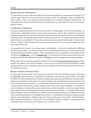 Bosque pluvial Subtropical
La ubicación de esta zona está relacionada con la posición fisiográfica que ocupan dentro del bmh-S. El
área de mayor extensión se encuentra entre las nacientes de los ríos Masipedro y Jima, alrededor de la
loma Casabito. Otras zonas pequeñas están localizadas en las cordilleras Oriental y Septentrional. El
área total de esta zona de vida es de 56 Km2 aproximadamente, que representa el 0.12 por ciento de la su-
perficie del país.
Condiciones climáticas
La mayor precipitación que reciben estas zonas proviene, sin duda alguna, de las lluvias orográficas. La
carretera que va desde Bonao hasta Constanza pasa cerca de esta zona de vida, cruzando una región que
durante gran parte del año está cubierta de nubes, especialmente en las últimas horas de la tarde, llegando
a alcanzar niveles tan bajos que imposibilitan el tránsito por esta ruta. La evapotranspiración potencial
puede estimarse, en promedio en 75 por ciento menor que la precipitación media anual. En esta zona de
vida las 3/4 partes o más del agua de las lluvias que caen discurre por los ríos, lo que da lugar a que éstos
lleven agua todo el año.
La topografía de los terrenos, en su mayor parte, es accidentada. La elevación varía desde los 400 hasta
los 850 metros de altura. La vegetación natural está constituída por árboles, que se caracterizan por estar
cubiertos de plantas parásitas y epífitas. Entre las principales especies indicadoras se encuentran el hele-
cho arbóreo (Cyathea sp.) y el lirio (Linociera sp.). En esta zona de vida las especies nativas tienen un
crecimiento mucho más rápido que las especies del bmh-S y poseen una regeneración natural abundante.
Desde el punto de vista agrícola, ganadero y forestal, los terrenos del bosque pluvial Subtropical no tienen
ningún valor debido a la excesiva humedad. Los terrenos de esta zona de vida necesariamente tendrán
que estar cubiertos con su vegetación natural, como un medio de controlar el escurrimiento de las lluvias y
la erosión de los suelos.
Bosque húmedo Montano Bajo
La mayor parte de esta zona de vida se encuentra en las estribaciones de la Cordillera Central, entre el bh-
S y bmh-MB, sobre los terrenos con topografía accidentada y suelos de baja productividad. En la Sierra
de Neiba y la Sierra de Bahoruco los terrenos de laderas que están a más de 800 metros de altura corres-
ponden a esta formación. Esta zona de vida cubre 3,214 Km2 aproximadamente, que representa el 6.7 por
ciento de la superficie total del país. Las condiciones climáticas que reúne esta zona de vida son las más
ventajosas para la vida humana y animal, aunque en el país estas áreas son poco pobladas. Las temperatu-
ras son moderadas, muy parecidas a las que caracterizan a un clima templado, y las lluvias, aunque irregu-
lares, logran mantener cierta humedad en el terreno durante gran parte del año. La cantidad de lluvia varía
según los lugares, desde los 900 hasta los 1,800 mm como promedio total anual. Las temperaturas tienen
poca variación durante el día y en cualquier época del año. Las temperaturas más bajas se registran, por lo
general, en las madrugadas y, durante la época de menor precipitación, por las noches. Entre diciembre y
febrero pueden descender has -1 grado celsius, lo que da lugar a heladas eventuales. La temperatura tiene
una media anual que varía entre los 18 grados y los 12 grados celsius.
J. Restrepo /D. Angel S. / M. Prager 111
CEDAF Agroecología
 