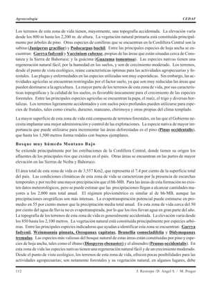 Los terrenos de esta zona de vida tienen, mayormente, una topografía accidentada. La elevación varía
desde los 800 m hasta los 2,200 m. de altura. La vegetación natural primaria está constituída principal-
mente por árboles de pino. Otras especies de coníferas que se encuentran en la Cordillera Central son la
sabina (Juniperus gracilior) y Podocarpus buchil. Entre las principales especies de hoja ancha se en-
cuentran: Garrya fadyenii y Vaccinium cubense, propias de las áreas que están situadas cerca de Cons-
tanza y la Sierra de Bahoruco; y la guácima (Guazuma tomentosa). Las especies nativas tienen una
regeneración natural fácil, por la humedad en los suelos, y son de crecimiento moderado. Los terrenos,
desde el punto de vista ecológico, reúne características óptimas para las actividades agropecuarias y fo-
restales. Las plagas y enfermedades en las especies utilizadas son muy esporádicas. Sin embargo, las ac-
tividades agrícolas se encuentran restringidas por el factor suelo, ya que son muy reducidas las áreas que
pueden destinarse a la agricultura. La mayor parte de los terrenos de esta zona de vida, por sus caracterís-
ticas topográficas y la calidad de los suelos, es favorable únicamente para el crecimiento de las especies
forestales. Entre las principales especies agrícolas se encuentran la papa, el maíz, el trigo y diversas hor-
talizas. Los terrenos ligeramente accidentados y con suelos poco profundos pueden utilizarse para espe-
cies de frutales, tales como ciruelo, durazno, manzano, chirimoya y otras propias del clima templado.
La mayor superficie de esta zona de vida está compuesta de terrenos forestales, en las que el Gobierno ne-
cesita implantar una mejor administración y control de las explotaciones. La especie nativa de mayor im-
portancia que puede utilizarse para incrementar las áreas deforestadas es el pino (Pinus occidentalis),
que hasta los 1,500 metros forma rodales con buenos ejemplares.
Bosque muy húmedo Montano Bajo
Se extiende principalmente por las estribaciones de la Cordillera Central, donde tienen su origen los
afluentes de los principales ríos que existen en el país. Otras áreas se encuentran en las partes de mayor
elevación en las Sierras de Neiba y Bahoruco.
El área total de esta zona de vida es de 3,557 Km2, que representa el 7.4 por ciento de la superficie total
del país. Las condiciones climáticas de esta zona de vida se caracterizan por la presencia de escarchas
temporales y por recibir una mayor precipitación que el bh-MB. Para las áreas de esta formación no exis-
ten datos meteorológicos, pero se puede estimar que las precipitaciones llegan a alcanzar cantidades ma-
yores a los 2,000 mm total anual. El régimen pluviométrico es similar al de bh-MB, aunque las
precipitaciones orográficas son más intensas. La evapotranspiración potencial puede estimarse en pro-
medio en 55 por ciento menor que la precipitación media total anual. En esta zona de vida cerca del 50
por ciento del agua de lluvia no es evapotranspirada, por lo que los ríos llevan agua en gran parte del año.
La topografía de los terrenos de esta zona de vida es generalmente accidentada. La elevación varía desde
los 850 hasta los 2,100 metros. La vegetación natural está constituída principalmente por especies arbó-
reas. Entre las principales especies indicadoras que ayudan a identificar esta zona se encuentran: Garrya
fadyenii, Weinmannia pinnata, Oreopanax capitatus, Brunellia comocladifelia y Didymopanax
tremulus. Las especies más valiosas del bosque natural de estas áreas están constituídas por pino y espe-
cies de hoja ancha, tales como el ébano (Diospyros ebenaster) y el almendro (Prunus occidentalis). En
esta zona de vida las especies nativas tienen una regeneración natural fácil y de un crecimiento moderado.
Desde el punto de vista ecológico, los terrenos de esta zona de vida, ofrecen pocas posibilidades para las
actividades agropecuarias; son netamente forestales y su vegetación natural, en algunos lugares, debe
112 J. Restrepo /D. Angel S. / M. Prager
Agroecología CEDAF
 