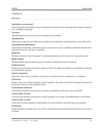 ANEXO #3
Glosario
Agricultura convencional:
Sistema agrícola desarrollado en base al modelo de revolución verde; utilizando alltos insumos, maquina-
ria y variedades mejoradas.
Arvenses:
Aquellas plantas que no son el cultivo principal en una siembra.
Agroindustria:
Sistema que integra las actividades de la producción agropecuaria, transformación y comercialización.
Autosuficiencia alimentaria:
Capacidad de una familia, comunidad, región o país de proveerse la cantidad y calidad de alimento nece-
saria para llevar una vida sana y armónica.
Barbecho:
Período en el cual se deja “descansar” un terreno permitiendo el crecimiento de vegetación natural.
Biodiversidad:
Multiplicidad de especies básicas para la creación y mantención de los ecosistemas.
Capital natural:
Elementos que provienen de la tierra, el agua, el clima y la vegetación natural y son explotados en función
de la producción agrícola.
Ciclo de nutrientes:
Recorridos más o menos circulares que hacen los nutrientes entre los organismos y el ambiente.
Cobertura:
Plantas vivas o sus residuos colocados sobre la superficie del suelo con el fin de amortiguar el impacto de
la gota de la lluvia y evitar pérdida de suelo.
Conocimiento autóctono:
Conocimiento basado en las prácticas, creencias y costumbres inherentes a una comunidad.
Conservación “in situ”:
La práctica que permite conservar los recursos genéticos en su lugar o localidad donde se encuentran.
Conservación “ex situ”:
Colección de recursos genéticos almacenados en un sitio diferente de donde fueron encontrados.
Ecosistema:
Grupo de plantas y animales que viven juntos, más aquella parte del medio ambiente físico con el cual in-
teractuan.
J. Restrepo /D. Angel S. / M. Prager 117
CEDAF Agroecología
 
