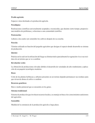 Predio agrícola:
Espacio o área destinada a la producción agrícola.
Paradigma:
Realizaciones científicas universalmente aceptadas y reconocidas, que durante cierto tiempo, proporcio-
nan modelos de problemas y soluciones a una comunidad científica.
Postcosecha:
Labores a las cuales son sometidos los cultivos después de su cosecha.
Parcela:
Término utilizado en función del pequeño agricultor que designa el espacio donde desarrolla su sistema
de producción.
Quema:
Práctica en la cual con la utilización del fuego se elimina total o parcialmente la vegetación viva o sus resi-
duos de un terreno que se va a sembrar.
Revolución verde:
La obtención de producciones elevadas debido al desarrollo de variedades de alto rendimiento y aplica-
ción de un paquete tecnológico moderno.
Roza:
Corte de las plantas herbáceas y arbustos presentes en un terreno dejando permanecer sus residuos para
que sirvan de abono al cultivo a sembrar.
Recursos genéticos:
Bien o medio potencial que se encuentra en los genes.
Sistema tradicional:
Sistema de producción que involucra recursos locales y su manejo en base a los conocimientos autóctonos
del agricultor.
Sostenible:
Medida de la constancia de la producción agrícola a largo plazo.
J. Restrepo /D. Angel S. / M. Prager 119
CEDAF Agroecología
 