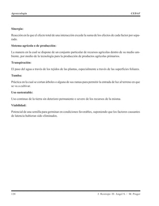 Sinergia:
Reacción en la que el efecto total de una interacción excede la suma de los efectos de cada factor por sepa-
rado.
Sistema agrícola o de producción:
La manera en la cual se dispone de un conjunto particular de recursos agrícolas dentro de su medio am-
biente, por medio de la tecnología para la producción de productos agrícolas primarios.
Transpiración:
El paso del agua a través de los tejidos de las plantas, especialmente a través de las superficies foliares.
Tumba:
Práctica en la cual se cortan árboles o alguna de sus ramas para permitir la entrada de luz al terreno en que
se va a cultivar.
Uso sustentable:
Uso continuo de la tierra sin deterioro permanente o severo de los recursos de la misma.
Viabilidad:
Potencial de una semilla para germinar en condiciones favorables, suponiendo que los factores causantes
de latencia hubieran sido eliminados.
120 J. Restrepo /D. Angel S. / M. Prager
Agroecología CEDAF
 