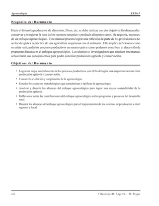 Propósito del Documento
Hacia el futuro la producción de alimentos, fibras, etc, se debe realizar con dos objetivos fundamentales:
conservar y/o mejorar la base de los recursos naturales y producir alimentos sanos. Se requiere, entonces,
de un enfoque agroecológico. Este manual procura lograr una reflexión de parte de los profesionales del
sector dirigida a la práctica de una agricultura respetuosa con el ambiente. Ello implica reflexionar como
se están realizando los procesos productivos en nuestro país y como podemos contribuir al desarrollo de
propuestas basadas en el enfoque agroecológico. Los técnicos e investigadores que estudien este manual
actualizarán sus conocimientos para poder conciliar producción agrícola y conservación.
Objetivos del Documento
• Lograr un mejor entendimiento de los procesos productivos, con el fin de lograr una mayor interacción entre
producción agrícola y conservación.
• Conocer la evolución y surgimiento de la agroecología.
• Estudiar los aspectos metodológicos que caracterizan y tipifican la agroecología.
• Analizar y discutir los alcances del enfoque agroecológico para lograr una mayor sostenibilidad de la
producción agrícola.
• Reflexionar sobre las contribuciones del enfoque agroecológico en los programas y procesos del desarrollo
rural.
• Discutir los alcances del enfoque agroecológico para el mejoramiento de los sistemas de producción a nivel
regional y local.
viii J. Restrepo /D. Angel S. / M. Prager
Agroecología CEDAF
 