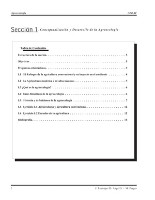 Sección 1. Conceptualización y Desarrollo de la Agroecología
2 J. Restrepo /D. Angel S. / M. Prager
Agroecología CEDAF
Tabla de Contenido
Estructura de la sección. . . . . . . . . . . . . . . . . . . . . . . . . . . . . . . . . . . . . . 3
Objetivos . . . . . . . . . . . . . . . . . . . . . . . . . . . . . . . . . . . . . . . . . . . . . . 3
Preguntas orientadoras . . . . . . . . . . . . . . . . . . . . . . . . . . . . . . . . . . . . . . 3
1.1 El Enfoque de la agricultura convencional y su impacto en el ambiente . . . . . . . . 4
1.2 La Agricultura moderna o de altos insumos . . . . . . . . . . . . . . . . . . . . . . . . 5
1.3 ¿Qué es la agroecología? . . . . . . . . . . . . . . . . . . . . . . . . . . . . . . . . . . . 6
1.4 Bases filosóficas de la agroecología . . . . . . . . . . . . . . . . . . . . . . . . . . . . . 6
1.5 Historia y definiciones de la agroecología . . . . . . . . . . . . . . . . . . . . . . . . . 7
1.6 Ejercicio 1.1 Agroecología y agricultura convencional . . . . . . . . . . . . . . . . . . 12
1.6 Ejercicio 1.2 Escuelas de la agricultura . . . . . . . . . . . . . . . . . . . . . . . . . . 12
Bibliografía . . . . . . . . . . . . . . . . . . . . . . . . . . . . . . . . . . . . . . . . . . . . 14
 