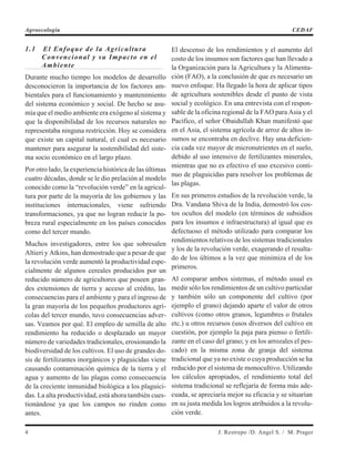 1.1 El Enfoque de la Agricultura
Convencional y su Impacto en el
Ambiente
Durante mucho tiempo los modelos de desarrollo
desconocieron la importancia de los factores am-
bientales para el funcionamiento y mantenimiento
del sistema económico y social. De hecho se asu-
mía que el medio ambiente era exógeno al sistema y
que la disponibilidad de los recursos naturales no
representaba ninguna restricción. Hoy se considera
que existe un capital natural, el cual es necesario
mantener para asegurar la sostenibilidad del siste-
ma socio económico en el largo plazo.
Por otro lado, la experiencia histórica de las últimas
cuatro décadas, donde se le dio prelación al modelo
conocido como la “revolución verde” en la agricul-
tura por parte de la mayoría de los gobiernos y las
instituciones internacionales, viene sufriendo
transformaciones, ya que no logran reducir la po-
breza rural especialmente en los países conocidos
como del tercer mundo.
Muchos investigadores, entre los que sobresalen
Altieri y Atkins, han demostrado que a pesar de que
la revolución verde aumentó la productividad espe-
cialmente de algunos cereales producidos por un
reducido número de agricultores que poseen gran-
des extensiones de tierra y acceso al crédito, las
consecuencias para el ambiente y para el ingreso de
la gran mayoría de los pequeños productores agrí-
colas del tercer mundo, tuvo consecuencias adver-
sas. Veamos por qué. El empleo de semilla de alto
rendimiento ha reducido o desplazado un mayor
número de variedades tradicionales, erosionando la
biodiversidad de los cultivos. El uso de grandes do-
sis de fertilizantes inorgánicos y plaguicidas viene
causando contaminación química de la tierra y el
agua y aumento de las plagas como consecuencia
de la creciente inmunidad biológica a los plaguici-
das. La alta productividad, está ahora también cues-
tionándose ya que los campos no rinden como
antes.
El descenso de los rendimientos y el aumento del
costo de los insumos son factores que han llevado a
la Organización para la Agricultura y la Alimenta-
ción (FAO), a la conclusión de que es necesario un
nuevo enfoque. Ha llegado la hora de aplicar tipos
de agricultura sostenibles desde el punto de vista
social y ecológico. En una entrevista con el respon-
sable de la oficina regional de la FAO para Asia y el
Pacífico, el señor Obaidullah Khan manifestó que
en el Asia, el sistema agrícola de arroz de altos in-
sumos se encontraba en declive. Hay una deficien-
cia cada vez mayor de micronutrientes en el suelo,
debido al uso intensivo de fertilizantes minerales,
mientras que no es efectivo el uso excesivo conti-
nuo de plaguicidas para resolver los problemas de
las plagas.
En sus primeros estudios de la revolución verde, la
Dra. Vandana Shiva de la India, demostró los cos-
tos ocultos del modelo (en términos de subsidios
para los insumos e infraestructura) al igual que es
defectuoso el método utilizado para comparar los
rendimientos relativos de los sistemas tradicionales
y los de la revolución verde, exagerando el resulta-
do de los últimos a la vez que minimiza el de los
primeros.
Al comparar ambos sistemas, el método usual es
medir sólo los rendimientos de un cultivo particular
y también sólo un componente del cultivo (por
ejemplo el grano) dejando aparte el valor de otros
cultivos (como otros granos, legumbres o frutales
etc.) u otros recursos (usos diversos del cultivo en
cuestión, por ejemplo la paja para pienso o fertili-
zante en el caso del grano; y en los arrozales el pes-
cado) en la misma zona de granja del sistema
tradicional que ya no existe o cuya producción se ha
reducido por el sistema de monocultivo. Utilizando
los cálculos apropiados, el rendimiento total del
sistema tradicional se reflejaría de forma más ade-
cuada, se apreciaría mejor su eficacia y se situarían
en su justa medida los logros atribuidos a la revolu-
ción verde.
4 J. Restrepo /D. Angel S. / M. Prager
Agroecología CEDAF
 