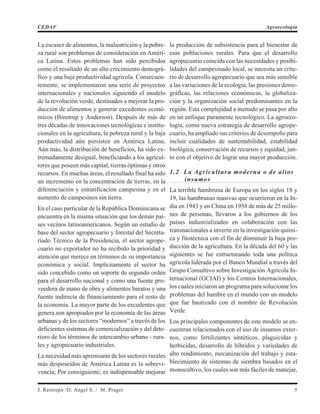 La escasez de alimentos, la malnutrición y la pobre-
za rural son problemas de consideración en Améri-
ca Latina. Estos problemas han sido percibidos
como el resultado de un alto crecimiento demográ-
fico y una baja productividad agrícola. Consecuen-
temente, se implementaron una serie de proyectos
internacionales y nacionales siguiendo el modelo
de la revolución verde, destinados a mejorar la pro-
ducción de alimentos y generar excedentes econó-
micos (Binstrup y Anderson). Después de más de
tres décadas de innovaciones tecnológicas e institu-
cionales en la agricultura, la pobreza rural y la baja
productividad aún persisten en América Latina.
Aún más, la distribución de beneficios, ha sido ex-
tremadamente desigual, beneficiando a los agricul-
tores que poseen más capital, tierras óptimas y otros
recursos. En muchas áreas, el resultado final ha sido
un incremento en la concentración de tierras, en la
diferenciación y estratificación campesina y en el
aumento de campesinos sin tierra.
En el caso particular de la República Dominicana se
encuentra en la misma situación que los demás paí-
ses vecinos latinoamericanos. Según un estudio de
base del sector agropecuario y forestal del Secreta-
riado Técnico de la Presidencia, el sector agrope-
cuario no exportador no ha recibido la prioridad y
atención que merece en términos de su importancia
económica y social. Implícitamente el sector ha
sido concebido como un soporte de segundo orden
para el desarrollo nacional y como una fuente pro-
veedora de mano de obra y alimentos baratos y una
fuente indirecta de financiamiento para el resto de
la economía. La mayor parte de los excedentes que
genera son apropiados por la economía de las áreas
urbanas y de los sectores “modernos” a través de los
deficientes sistemas de comercialización y del dete-
rioro de los términos de intercambio urbano - rura-
les y agropecuario industriales.
La necesidad más apremiante de los sectores rurales
más desposeídos de América Latina es la sobrevi-
vencia; Por consiguiente, es indispensable mejorar
la producción de subsistencia para el bienestar de
esas poblaciones rurales. Para que el desarrollo
agropecuario coincida con las necesidades y posibi-
lidades del campesinado local, se necesita un crite-
rio de desarrollo agropecuario que sea más sensible
a las variaciones de la ecología, las presiones demo-
gráficas, las relaciones económicas, la globaliza-
ción y la organización social predominantes en la
región. Esta complejidad a menudo se pasa por alto
en un enfoque puramente tecnológico. La agroeco-
logía, como nueva estrategia de desarrollo agrope-
cuario, ha ampliado sus criterios de desempeño para
incluir cualidades de sustentabilidad, estabilidad
biológica, conservación de recursos y equidad, jun-
to con el objetivo de lograr una mayor producción.
1.2 La Agricultura moderna o de altos
insumos
La terrible hambruna de Europa en los siglos 18 y
19, las hambrunas masivas que ocurrieron en la In-
dia en 1943 y en China en 1958 de más de 25 millo-
nes de personas, llevaron a los gobiernos de los
países industrializados en colaboración con las
transnacionales a invertir en la investigación quími-
ca y fitotécnica con el fin de disminuir la baja pro-
ducción de la agricultura. En la década del 60 y las
siguientes se fue estructurando toda una política
agrícola liderada por el Banco Mundial a través del
Grupo Consultivo sobre Investigación Agrícola In-
ternacional (GCIAI) y los Centros Internacionales,
los cuales iniciaron un programa para solucionar los
problemas del hambre en el mundo con un modelo
que fue bautizado con el nombre de Revolución
Verde.
Los principales componentes de este modelo se en-
cuentran relacionados con el uso de insumos exter-
nos, como fertilizantes sintéticos, plaguicidas y
herbicidas, desarrollo de híbridos y variedades de
alto rendimiento, mecanización del trabajo y esta-
blecimiento de sistemas de siembra basados en el
monocultivo, los cuales son más fáciles de manejar,
J. Restrepo /D. Angel S. / M. Prager 5
CEDAF Agroecología
 