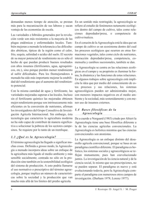 demandan menos tiempo de atención, se prestan
más para la mecanización de sus labores y sacan
ventaja de las economías de escala.
Las variedades e híbridos generados por la revolu-
ción verde son más resistentes a la mayoría de las
plagas endémicas y enfermedades locales. Tam-
bién mejoran a menudo la tolerancia a las dificulta-
des abióticas, típicas de la región como el calor,
frío, sequía, salinidad o acidez del suelo. El secreto
de su mayor potencial de rendimiento no es sólo el
hecho de que puedan producir buenos resultados
con altos insumos (fertilizantes, agua, agroquími-
cos, etc.), sino porque pierden menor rendimiento
al sufrir dificultades. Para los fitomejoradores a
menudo ha sido más importante mejorar la estabili-
dad del rendimiento que el aumento del rendimien-
to potencial.
Con la misma cantidad de agua y fertilizante, las
variedades mejoradas superan a las locales. Incluso
sin el fertilizante químico las mejoradas obtienen
mejor rendimiento porque son intrínsecamente más
eficientes en la conversión de nutrientes, afirman
los investigadores del Grupo Consultivo de Investi-
gación Agrícola Internacional. Sin embargo, ésta
tecnología que caracteriza la agricultura moderna
no ha sido capaz de contribuir de manera significa-
tiva a solucionar la pobreza de los sectores campe-
sinos. Se requiere por lo tanto de un reenfoque.
1.3 ¿Qué es la Agroecología?
El término agroecología ha llegado a significar mu-
chas cosas. Definida a grosso modo, la Agroecolo-
gía a menudo incorpora ideas sobre un enfoque de
la agricultura más ligado al medio ambiente y más
sensible socialmente; centrada no sólo en la pro-
ducción sino también en la sostenibilidad ecológica
del sistema de producción. A esto podría llamarse
el uso normativo o prescriptivo del término agroe-
cología, porque implica un número de característi-
cas sobre la sociedad y la producción que van
mucho más allá de los límites del predio agrícola.
En un sentido más restringido, la agroecología se
refiere al estudio de fenómenos netamente ecológi-
cos dentro del campo de cultivo, tales como rela-
ciones depredador/presa, o competencia de
cultivo/maleza.
En el corazón de la Agroecología está la idea que un
campo de cultivo es un ecosistema dentro del cual
los procesos ecológicos que ocurren en otras for-
maciones vegetales, tales como ciclo de nutrientes,
interacción depredador/presa, competencia, co-
mensalía y cambios sucesionales, también se dan.
La Agroecología se centra en las relaciones ecoló-
gicas en el campo y su propósito es iluminar la for-
ma, la dinámica y las funciones de estas relaciones.
En algunos trabajos sobre agroecología está implí-
cita la idea que por medio del conocimiento de es-
tos procesos y sus relaciones, los sistemas
agroecológicos pueden ser administrados mejor,
con menores impactos negativos en el medio am-
biente y la sociedad, más sostenidamente y con me-
nor uso de insumos externos.
1.4 Bases filosóficas de la
Agroecología
De a cuerdo a Norgaard (1983) citado por Altieri la
Agroecología tiene una base filosófica diferente a
la de las ciencias agrícolas convencionales. La
Agroecología es holística mientras que las ciencias
convencionales son atomistas.
La Agroecología es un enfoque distinto del desa-
rrollo agrícola convencional, porque se basa en un
paradigma científico diferente. El paradigma es ho-
lístico, los sistemas sociales y agroecológicos se re-
flejan mutuamente, pues han coevolucionado
juntos. La investigación de la ciencia natural y de la
ciencia social, lo mismo que sus prescripciones, no
se pueden separar. El paradigma es nuevo y está
evolucionando todavía, pero la Agroecología com-
parte el paradigma con numerosos otros campos de
investigación. (Durham 1978, Lorenz 1977).
6 J. Restrepo /D. Angel S. / M. Prager
Agroecología CEDAF
 