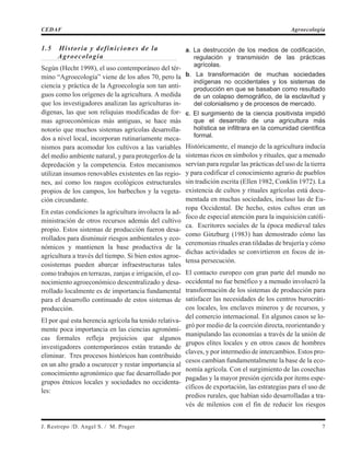 1.5 Historia y definiciones de la
Agroecología
Según (Hecht 1998), el uso contemporáneo del tér-
mino “Agroecología” viene de los años 70, pero la
ciencia y práctica de la Agroecología son tan anti-
guos como los orígenes de la agricultura. A medida
que los investigadores analizan las agriculturas in-
dígenas, las que son reliquias modificadas de for-
mas agroeconómicas más antiguas, se hace más
notorio que muchos sistemas agrícolas desarrolla-
dos a nivel local, incorporan rutinariamente meca-
nismos para acomodar los cultivos a las variables
del medio ambiente natural, y para protegerlos de la
depredación y la competencia. Estos mecanismos
utilizan insumos renovables existentes en las regio-
nes, así como los rasgos ecológicos estructurales
propios de los campos, los barbechos y la vegeta-
ción circundante.
En estas condiciones la agricultura involucra la ad-
ministración de otros recursos además del cultivo
propio. Estos sistemas de producción fueron desa-
rrollados para disminuir riesgos ambientales y eco-
nómicos y mantienen la base productiva de la
agricultura a través del tiempo. Si bien estos agroe-
cosistemas pueden abarcar infraestructuras tales
como trabajos en terrazas, zanjas e irrigación, el co-
nocimiento agroeconómico descentralizado y desa-
rrollado localmente es de importancia fundamental
para el desarrollo continuado de estos sistemas de
producción.
El por qué esta herencia agrícola ha tenido relativa-
mente poca importancia en las ciencias agronómi-
cas formales refleja prejuicios que algunos
investigadores contemporáneos están tratando de
eliminar. Tres procesos históricos han contribuido
en un alto grado a oscurecer y restar importancia al
conocimiento agronómico que fue desarrollado por
grupos étnicos locales y sociedades no occidenta-
les:
a. La destrucción de los medios de codificación,
regulación y transmisión de las prácticas
agrícolas.
b. La transformación de muchas sociedades
indígenas no occidentales y los sistemas de
producción en que se basaban como resultado
de un colapso demográfico, de la esclavitud y
del colonialismo y de procesos de mercado.
c. El surgimiento de la ciencia positivista impidió
que el desarrollo de una agricultura más
holística se infiltrara en la comunidad científica
formal.
Históricamente, el manejo de la agricultura inducía
sistemas ricos en símbolos y rituales, que a menudo
servían para regular las prácticas del uso de la tierra
y para codificar el conocimiento agrario de pueblos
sin tradición escrita (Ellen 1982, Conklin 1972). La
existencia de cultos y rituales agrícolas está docu-
mentada en muchas sociedades, incluso las de Eu-
ropa Occidental. De hecho, estos cultos eran un
foco de especial atención para la inquisición católi-
ca. Escritores sociales de la época medieval tales
como Ginzburg (1983) han demostrado cómo las
ceremonias rituales eran tildadas de brujería y cómo
dichas actividades se convirtieron en focos de in-
tensa persecución.
El contacto europeo con gran parte del mundo no
occidental no fue benéfico y a menudo involucró la
transformación de los sistemas de producción para
satisfacer las necesidades de los centros burocráti-
cos locales, los enclaves mineros y de recursos, y
del comercio internacional. En algunos casos se lo-
gró por medio de la coerción directa, reorientando y
manipulando las economías a través de la unión de
grupos elites locales y en otros casos de hombres
claves, y por intermedio de intercambios. Estos pro-
cesos cambian fundamentalmente la base de la eco-
nomía agrícola. Con el surgimiento de las cosechas
pagadas y la mayor presión ejercida por ítems espe-
cíficos de exportación, las estrategias para el uso de
predios rurales, que habían sido desarrolladas a tra-
vés de milenios con el fin de reducir los riesgos
J. Restrepo /D. Angel S. / M. Prager 7
CEDAF Agroecología
 