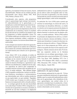 agrícolas y de mantener la base de recursos, fueron
desestabilizados. Muchos son los estudios que han
documentado estos efectos (Watts 1983, Wolf
1982, Palmer y Parson 1977).
Considerando estos aspectos, cabe preguntarse
cómo la agroecología logró emerger nuevamente.
El redescrubrimiento de la agroecología es un
ejemplo poco común del impacto que tienen las tec-
nologías preexistentes sobre las ciencias, donde,
adelantos que tuvieron una importancia crítica en la
comprensión de la naturaleza, fueron el resultado
de una decisión de los científicos de estudiar lo que
los campesinos ya habían aprendido a hacer. En
1979 Kuhm señala que en muchos casos, los cientí-
ficos lograron meramente validar y explicitar, en
ningún caso mejorar, las técnicas desarrolladas con
anterioridad.
Como emergió nuevamente la idea de la agroecolo-
gía también requiere de un análisis de la influencia
de un número de corrientes intelectuales que tuvie-
ron relativamente poca relación con la agronomía
formal.
Como Altieri 1987, lo ha señalado, el crédito de
gran parte del desarrollo inicial de la agricultura
ecológica en las ciencias formales le pertenece a
Klages (1928), quien sugirió que se tomaran en
cuenta los factores fisiológicos y agronómicos que
influían en la distribución y adaptación de las espe-
cies específicas de cultivos para comprender la
compleja relación existente entre una planta de cul-
tivo y su medio ambiente. Más adelante Klages
(1942) expandió su definición e incluyó en ella fac-
tores históricos, tecnológicos y socioeconómicos
que determinaban qué cultivos podían producirse
en una región dada y en qué cantidad. Papadakis
(1938) recalcó que el manejo de cultivos debería
basarse en la respuesta del cultivo al medio ambien-
te. La ecología agrícola fue aún más desarrollada
en los años 60 por Tischler (1965) e integrada al cu-
rriculum de la agronomía en recursos orientados al
desarrollo de una base ecológica a la adaptación
ambiental de los cultivos. La agronomía y la ecolo-
gía de cultivos están convergiendo cada vez más,
pero la red entre la agronomía y las otras ciencias
(incluyendo las ciencias sociales) necesarias para el
trabajo agroecológico, están recién emergiendo.
En particular fue Azzi (1956) quien acentuó que
mientras la meteorología, la ciencia del suelo y la
entomología son disciplinas diferentes, su estudio
en relación con la respuesta potencial de plantas de
cultivo converge en una ciencia agroecológica que
debería iluminar la relación entre las plantas culti-
vadas y su medio ambiente. Wilsie (1962) analizó
los principios de adaptación de cultivos y su distri-
bución en relación a factores del hábitat, e hizo un
intento para formalizar el cuerpo de relaciones im-
plícitas en sistemas de cultivos. Chang (1968) pro-
siguió con la línea propuesta por Wilsie, pero se
centró en un grado aún mayor en los aspectos ecofi-
siológicos. Desde comienzos de los años 70, ha ha-
bido una expansión enorme en la literatura
agronómica con un enfoque agroecológico, inclu-
yendo obras tales como las de Dalton 1975, Netting
1974, Van Dyne 1969, Spedding 1975, Cox y
Atkins 1979, Richards 1984, Altieri y Letourneau
1982, Gliessman 1981, Conway 1985, Lowrance
1984 y Bayliss - Smith 1982.
1.5.1 Contribuciones del movimiento
ambiental a la agroecología
El movimiento ambiental de los años 60 - 70 hizo
una gran contribución intelectual a la agroecología.
Debido a que los asuntos del ambientalismo coinci-
dían con la agroecología, ellos infundieron al dis-
curso agroecológico una actitud crítica de la
agronomía orientada hacia la producción, e hicie-
ron crecer la sensibilidad hacia un gran número de
asuntos relacionados con los recursos.
8 J. Restrepo /D. Angel S. / M. Prager
Agroecología CEDAF
 