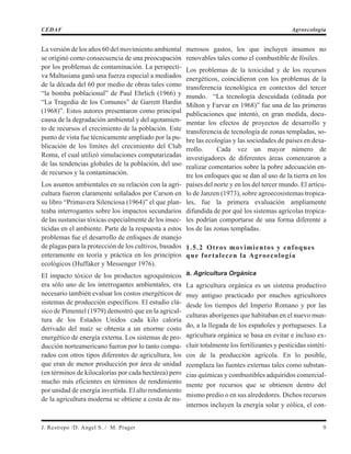 La versión de los años 60 del movimiento ambiental
se originó como consecuencia de una preocupación
por los problemas de contaminación. La perspecti-
va Maltusiana ganó una fuerza especial a mediados
de la década del 60 por medio de obras tales como
“la bomba poblacional” de Paul Ehrlich (1966) y
“La Tragedia de los Comunes” de Garrett Hardin
(1968)”. Estos autores presentaron como principal
causa de la degradación ambiental y del agotamien-
to de recursos el crecimiento de la población. Este
punto de vista fue técnicamente ampliado por la pu-
blicación de los límites del crecimiento del Club
Roma, el cual utilizó simulaciones computarizadas
de las tendencias globales de la población, del uso
de recursos y la contaminación.
Los asuntos ambientales en su relación con la agri-
cultura fueron claramente señalados por Carson en
su libro “Primavera Silenciosa (1964)” el que plan-
teaba interrogantes sobre los impactos secundarios
de las sustancias tóxicas especialmente de los insec-
ticidas en el ambiente. Parte de la respuesta a estos
problemas fue el desarrollo de enfoques de manejo
de plagas para la protección de los cultivos, basados
enteramente en teoría y práctica en los principios
ecológicos (Huffaker y Messenger 1976).
El impacto tóxico de los productos agroquímicos
era sólo uno de los interrogantes ambientales, era
necesario también evaluar los costos energéticos de
sistemas de producción específicos. El estudio clá-
sico de Pimentel (1979) demostró que en la agricul-
tura de los Estados Unidos cada kilo caloría
derivado del maíz se obtenía a un enorme costo
energético de energía externa. Los sistemas de pro-
ducción norteamericano fueron por lo tanto compa-
rados con otros tipos diferentes de agricultura, los
que eran de menor producción por área de unidad
(en términos de kilocalorías por cada hectárea) pero
mucho más eficientes en términos de rendimiento
por unidad de energía invertida. El alto rendimiento
de la agricultura moderna se obtiene a costa de nu-
merosos gastos, los que incluyen insumos no
renovables tales como el combustible de fósiles.
Los problemas de la toxicidad y de los recursos
energéticos, coincidieron con los problemas de la
transferencia tecnológica en contextos del tercer
mundo. “La tecnología descuidada (editada por
Milton y Farvar en 1968)” fue una de las primeras
publicaciones que intentó, en gran medida, docu-
mentar los efectos de proyectos de desarrollo y
transferencia de tecnología de zonas templadas, so-
bre las ecologías y las sociedades de países en desa-
rrollo. Cada vez un mayor número de
investigadores de diferentes áreas comenzaron a
realizar comentarios sobre la pobre adecuación en-
tre los enfoques que se dan al uso de la tierra en los
países del norte y en los del tercer mundo. El artícu-
lo de Janzen (1973), sobre agroecosistemas tropica-
les, fue la primera evaluación ampliamente
difundida de por qué los sistemas agrícolas tropica-
les podrían comportarse de una forma diferente a
los de las zonas templadas.
1.5.2 Otros movimientos y enfoques
que fortalecen la Agroecología
a. Agricultura Orgánica
La agricultura orgánica es un sistema productivo
muy antiguo practicado por muchos agricultores
desde los tiempos del Imperio Romano y por las
culturas aborígenes que habitaban en el nuevo mun-
do, a la llegada de los españoles y portugueses. La
agricultura orgánica se basa en evitar e incluso ex-
cluir totalmente los fertilizantes y pesticidas sintéti-
cos de la producción agrícola. En lo posible,
reemplaza las fuentes externas tales como substan-
cias químicas y combustibles adquiridos comercial-
mente por recursos que se obtienen dentro del
mismo predio o en sus alrededores. Dichos recursos
internos incluyen la energía solar y eólica, el con-
J. Restrepo /D. Angel S. / M. Prager 9
CEDAF Agroecología
 