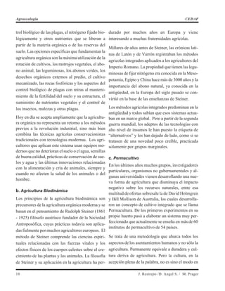 trol biológico de las plagas, el nitrógeno fijado bio-
lógicamente y otros nutrientes que se liberan a
partir de la materia orgánica o de las reservas del
suelo. Las opciones específicas que fundamentan la
agricultura orgánica son la máxima utilización de la
rotación de cultivos, los rastrojos vegetales, el abo-
no animal, las leguminosas, los abonos verdes, los
desechos orgánicos externos al predio, el cultivo
mecanizado, las rocas fosfóricas y los aspectos del
control biológico de plagas con miras al manteni-
miento de la fertilidad del suelo y su estructura, el
suministro de nutrientes vegetales y el control de
los insectos, malezas y otras plagas.
Hoy en día se acepta ampliamente que la agricultu-
ra orgánica no representa un retorno a los métodos
previos a la revolución industrial, sino más bien
combina las técnicas agrícolas conservacionistas
tradicionales con tecnologías modernas. Los agri-
cultores que aplican este sistema usan equipos mo-
dernos que no deterioran el suelo o el agua, semillas
de buena calidad, prácticas de conservación de sue-
los y agua y las últimas innovaciones relacionadas
con la alimentación y cría de animales, siempre y
cuando no afecten la salud de los animales o del
hombre.
b. Agricultura Biodinámica
Los principios de la agricultura biodinámica son
precursores de la agricultura orgánica moderna y se
basan en el pensamiento de Rudolph Steiner (1861
- 1925) filósofo austríaco fundador de la Sociedad
Antroposófica, cuyas prácticas todavía son aplica-
das fielmente por muchos agricultores europeos. El
método de Steiner comprende las ciencias espiri-
tuales relacionadas con las fuerzas vitales y los
efectos físicos de los cuerpos celestes sobre el cre-
cimiento de las plantas y los animales. La filosofía
de Steiner y su aplicación en la agricultura ha per-
durado por muchos años en Europa y viene
interesando a muchas fraternidades agrícolas.
Millares de años antes de Steiner, las crónicas lati-
nas de Latón y de Varrón registraban los métodos
agrícolas integrados aplicados a los agricultores del
Imperio Romano. La propiedad que tienen las legu-
minosas de fijar nitrógeno era conocida en la Meso-
potamia, Egipto y China hace más de 3000 años y la
importancia del abono natural, ya conocida en la
antigüedad, en la Europa del siglo pasado se con-
virtió en la base de las enseñanzas de Steiner.
Los métodos agrícolas integrados predominan en la
antigüedad y todos sabían que esos sistemas actua-
ban en un marco global. Pero a partir de la segunda
guerra mundial, los adeptos de las tecnologías con
alto nivel de insumos le han puesto la etiqueta de
“alternativos” y los han dejado de lado, como si se
tratasen de una novedad poco creíble, practicada
solamente por grupos marginales.
c. Permacultivo
En los últimos años muchos grupos, investigadores
particulares, organismos no gubernamentales y al-
gunas universidades vienen desarrollando una nue-
va forma de agricultura que disminuya el impacto
negativo sobre los recursos naturales, entre esa
multitud de ofertas sobresale la de David Holmgren
y Bill Mollison de Australia, los cuales desarrolla-
ron un concepto de cultivo integrado que se llama
Permacultura. De los primeros experimentos en su
propio huerto pasó a elaborar un sistema muy per-
feccionado que actualmente se enseña en más de 60
institutos de permacultivo de 54 países.
Se trata de una metodología que abarca todos los
aspectos de los asentamientos humanos y no sólo la
agricultura. Permanente equivale a duradera y cul-
tura deriva de agricultura. Pero la cultura, en la
acepción plena de la palabra, no es sino el modo en
10 J. Restrepo /D. Angel S. / M. Prager
Agroecología CEDAF
 