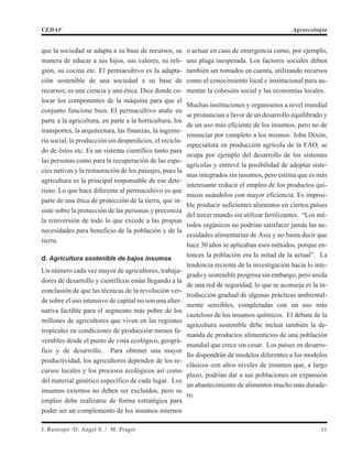 que la sociedad se adapta a su base de recursos, su
manera de educar a sus hijos, sus valores, su reli-
gión, su cocina etc. El permacultivo es la adapta-
ción sostenible de una sociedad a su base de
recursos; es una ciencia y una ética. Dice donde co-
locar los componentes de la máquina para que el
conjunto funcione bien. El permacultivo atañe en
parte a la agricultura, en parte a la horticultura, los
transportes, la arquitectura, las finanzas, la ingenie-
ría social, la producción sin desperdicios, el recicla-
do de éstos etc. Es un sistema científico tanto para
las personas como para la recuperación de las espe-
cies nativas y la restauración de los paisajes, pues la
agricultura es la principal responsable de ese dete-
rioro. Lo que hace diferente al permacultivo es que
parte de una ética de protección de la tierra, que in-
siste sobre la protección de las personas y preconiza
la reinversión de todo lo que excede a las propias
necesidades para beneficio de la población y de la
tierra.
d. Agricultura sostenible de bajos insumos
Un número cada vez mayor de agricultores, trabaja-
dores de desarrollo y científicos están llegando a la
conclusión de que las técnicas de la revolución ver-
de sobre el uso intensivo de capital no son una alter-
nativa factible para el segmento más pobre de los
millones de agricultores que viven en las regiones
tropicales en condiciones de producción menos fa-
vorables desde el punto de vista ecológico, geográ-
fico y de desarrollo. Para obtener una mayor
productividad, los agricultores dependen de los re-
cursos locales y los procesos ecológicos así como
del material genético específico de cada lugar. Los
insumos externos no deben ser excluidos, pero su
empleo debe realizarse de forma estratégica para
poder ser un complemento de los insumos internos
o actuar en caso de emergencia como, por ejemplo,
una plaga inesperada. Los factores sociales deben
también ser tomados en cuenta, utilizando recursos
como el conocimiento local e institucional para au-
mentar la cohesión social y las economías locales.
Muchas instituciones y organismos a nivel mundial
se pronuncian a favor de un desarrollo equilibrado y
de un uso más eficiente de los insumos, pero no de
renunciar por completo a los mismos. John Dixón,
especialista en producción agrícola de la FAO, se
ocupa por ejemplo del desarrollo de los sistemas
agrícolas y entrevé la posibilidad de adoptar siste-
mas integrados sin insumos, pero estima que es más
interesante reducir el empleo de los productos quí-
micos usándolos con mayor eficiencia. Es imposi-
ble producir suficientes alimentos en ciertos países
del tercer mundo sin utilizar fertilizantes. “Los mé-
todos orgánicos no podrían satisfacer jamás las ne-
cesidades alimentarias de Asia y no basta decir que
hace 30 años se aplicaban esos métodos, porque en-
tonces la población era la mitad de la actual”. La
tendencia reciente de la investigación hacia lo inte-
grado y sostenible progresa sin embargo, pero unida
de una red de seguridad, lo que se aconseja es la in-
troducción gradual de algunas prácticas ambiental-
mente sensibles, completadas con un uso más
cauteloso de los insumos químicos. El debate de la
agricultura sostenible debe incluir también la de-
manda de productos alimenticios de una población
mundial que crece sin cesar. Los países en desarro-
llo dispondrán de modelos diferentes a los modelos
clásicos con altos niveles de insumos que, a largo
plazo, podrían dar a sus poblaciones en expansión
un abastecimiento de alimentos mucho más durade-
ro.
J. Restrepo /D. Angel S. / M. Prager 11
CEDAF Agroecología
 
