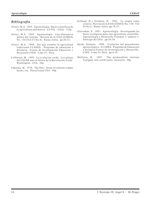 Bibliografía
Altieri, M.A. 1985. Agroecología. Bases científicas de
la agricultura alternativa. CETAL - Chile. 132p.
Altieri, M.A. 1995. Agroecología. Una alternativa
dentro del sistema. Revista de la FAO (CERES)
No. 154 (Vol 27,No.4). Roma, Italia. pp 26-31.
Altieri, M.A. 1998. Por qué estudiar la agricultura
tradicional CLADES. Programa de educación a
distancia. Centro de Investigación Educación y
Desarrollo CIED. Lima 33. Perú.
Collinson, M. 1995. La evolución verde. Los planes
del CGIAR ante el futuro de la Revolución Verde.
Washington. USA. 36p.
Fukuoka, M. 1978. The One - Stran revolution rodake
books, inc. Pensylvania USA. 49p.
Gillman, H y Grimaux, H. 1992. La utopía como
criterio. Revista de la FAO (CERES) No. 138. Vol
24 No.6. Roma, Italia. pp 18-27.
Gliessman, S. 1991. Agroecología. Investigando las
bases ecológicas para una agricultura sostenible.
Agroecología y Desarrollo Volumen 1, número 1.
Santiago de Chile. pp 26-34.
Hecht, Susanna. 1998. Evolución del pensamiento
agroecológico. CLADES. Programa de Educación
a distancia Centro de Investigación y Desarrollo.
CIED. Lima 33, Perú. pp 4-18.
Mollison, B. 1987. The permaculture institute
Tyalgum, new south wales, Australia. 30p.
14 J. Restrepo /D. Angel S. / M. Prager
Agroecología CEDAF
 