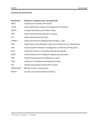 Listado de Acrónimos
Acrónimo Nombre completo que corresponde
APEC Cooperación Económica del Pacífico
CATIE Centro Agronómico Tropical de Investigación y Enseñanza
CEPAL Comisión Económica para América Latina
CIAT Centro Internacional de Agricultura Tropical
CIP Centro Internacional de la Papa
CIMMYT Centro Internacional de Mejoramiento de Maíz y Trigo
FAO Organización de las Naciones Unidas para la Agricultura y la Alimentación
FSR Farming Systems Research (Investigación en Sistemas de Producción)
ICTA Instituto de Ciencias y Tecnología Agrícola (Guatemala)
INIAP Instituto Nacional de Investigación Agropecuaria (Ecuador)
IRRI Instituto Internacional de Investigación en Arroz
ITDG Instituto de Tecnologías Intermedias de Londres
IITA Instituto Internacional de Agricultura Tropical
MERCOSUR Mercado Común Suramericano
NAFTA Acuerdo Comercial de América del Norte
CEDAF Agroecología
J. Restrepo /D. Angel S. / M. Prager
 