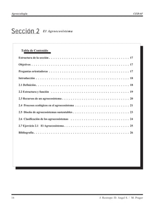 Sección 2 El Agroecosistema
16 J. Restrepo /D. Angel S. / M. Prager
Agroecología CEDAF
Tabla de Contenido
Estructura de la sección . . . . . . . . . . . . . . . . . . . . . . . . . . . . . . . . . . . . . 17
Objetivos . . . . . . . . . . . . . . . . . . . . . . . . . . . . . . . . . . . . . . . . . . . . . 17
Preguntas orientadoras . . . . . . . . . . . . . . . . . . . . . . . . . . . . . . . . . . . . . 17
Introducción . . . . . . . . . . . . . . . . . . . . . . . . . . . . . . . . . . . . . . . . . . . 18
2.1 Definición. . . . . . . . . . . . . . . . . . . . . . . . . . . . . . . . . . . . . . . . . . . 18
2.2 Estructura y función . . . . . . . . . . . . . . . . . . . . . . . . . . . . . . . . . . . . 19
2.3 Recursos de un agroecosistema . . . . . . . . . . . . . . . . . . . . . . . . . . . . . . . 20
2.4 Procesos ecológicos en el agroecosistema . . . . . . . . . . . . . . . . . . . . . . . . . 21
2.5 Diseño de agroecosistemas sustentables . . . . . . . . . . . . . . . . . . . . . . . . . . 23
2.6 Clasificación de los agroecosistemas . . . . . . . . . . . . . . . . . . . . . . . . . . . 24
2.7 Ejercicio 2.1 El Agroecosistema . . . . . . . . . . . . . . . . . . . . . . . . . . . . . . 25
Bibliografía . . . . . . . . . . . . . . . . . . . . . . . . . . . . . . . . . . . . . . . . . . . . 26
 