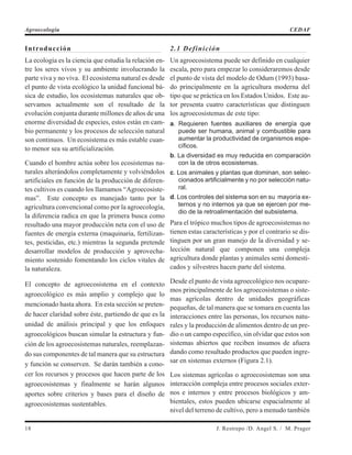 Introducción
La ecología es la ciencia que estudia la relación en-
tre los seres vivos y su ambiente involucrando la
parte viva y no viva. El ecosistema natural es desde
el punto de vista ecológico la unidad funcional bá-
sica de estudio, los ecosistemas naturales que ob-
servamos actualmente son el resultado de la
evolución conjunta durante millones de años de una
enorme diversidad de especies, estos están en cam-
bio permanente y los procesos de selección natural
son continuos. Un ecosistema es más estable cuan-
to menor sea su artificialización.
Cuando el hombre actúa sobre los ecosistemas na-
turales alterándolos completamente y volviéndolos
artificiales en función de la producción de diferen-
tes cultivos es cuando los llamamos “Agroecosiste-
mas”. Este concepto es manejado tanto por la
agricultura convencional como por la agroecología,
la diferencia radica en que la primera busca como
resultado una mayor producción neta con el uso de
fuentes de energía externa (maquinaria, fertilizan-
tes, pesticidas, etc.) mientras la segunda pretende
desarrollar modelos de producción y aprovecha-
miento sostenido fomentando los ciclos vitales de
la naturaleza.
El concepto de agroecosistema en el contexto
agroecológico es más amplio y complejo que lo
mencionado hasta ahora. En esta sección se preten-
de hacer claridad sobre éste, partiendo de que es la
unidad de análisis principal y que los enfoques
agroecológicos buscan simular la estructura y fun-
ción de los agroecosistemas naturales, reemplazan-
do sus componentes de tal manera que su estructura
y función se conserven. Se darán también a cono-
cer los recursos y procesos que hacen parte de los
agroecosistemas y finalmente se harán algunos
aportes sobre criterios y bases para el diseño de
agroecosistemas sustentables.
2.1 Definición
Un agroecosistema puede ser definido en cualquier
escala, pero para empezar lo consideraremos desde
el punto de vista del modelo de Odum (1993) basa-
do principalmente en la agricultura moderna del
tipo que se práctica en los Estados Unidos. Este au-
tor presenta cuatro características que distinguen
los agroecosistemas de este tipo:
a. Requieren fuentes auxiliares de energía que
puede ser humana, animal y combustible para
aumentar la productividad de organismos espe-
cíficos.
b. La diversidad es muy reducida en comparación
con la de otros ecosistemas.
c. Los animales y plantas que dominan, son selec-
cionados artificialmente y no por selección natu-
ral.
d. Los controles del sistema son en su mayoría ex-
ternos y no internos ya que se ejercen por me-
dio de la retroalimentación del subsistema.
Para el trópico muchos tipos de agroecosistemas no
tienen estas características y por el contrario se dis-
tinguen por un gran manejo de la diversidad y se-
lección natural que componen una compleja
agricultura donde plantas y animales semi domesti-
cados y silvestres hacen parte del sistema.
Desde el punto de vista agroecológico nos ocupare-
mos principalmente de los agroecosistemas o siste-
mas agrícolas dentro de unidades geográficas
pequeñas, de tal manera que se tomara en cuenta las
interacciones entre las personas, los recursos natu-
rales y la producción de alimentos dentro de un pre-
dio o un campo específico, sin olvidar que estos son
sistemas abiertos que reciben insumos de afuera
dando como resultado productos que pueden ingre-
sar en sistemas externos (Figura 2.1).
Los sistemas agrícolas o agroecosistemas son una
interacción compleja entre procesos sociales exter-
nos e internos y entre procesos biológicos y am-
bientales, estos pueden ubicarse espacialmente al
nivel del terreno de cultivo, pero a menudo también
18 J. Restrepo /D. Angel S. / M. Prager
Agroecología CEDAF
 