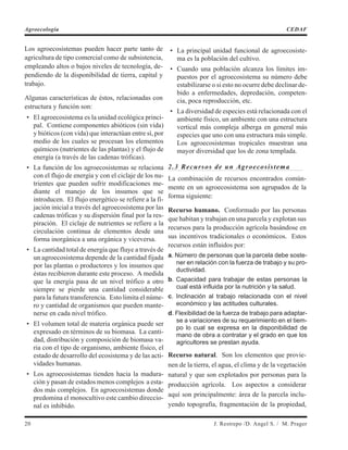 Los agroecosistemas pueden hacer parte tanto de
agricultura de tipo comercial como de subsistencia,
empleando altos o bajos niveles de tecnología, de-
pendiendo de la disponibilidad de tierra, capital y
trabajo.
Algunas características de éstos, relacionadas con
estructura y función son:
• El agroecosistema es la unidad ecológica princi-
pal. Contiene componentes abióticos (sin vida)
y bióticos (con vida) que interactúan entre sí, por
medio de los cuales se procesan los elementos
químicos (nutrientes de las plantas) y el flujo de
energía (a través de las cadenas tróficas).
• La función de los agroecosistemas se relaciona
con el flujo de energía y con el ciclaje de los nu-
trientes que pueden sufrir modificaciones me-
diante el manejo de los insumos que se
introducen. El flujo energético se refiere a la fi-
jación inicial a través del agroecosistema por las
cadenas tróficas y su dispersión final por la res-
piración. El ciclaje de nutrientes se refiere a la
circulación continua de elementos desde una
forma inorgánica a una orgánica y viceversa.
• La cantidad total de energía que fluye a través de
un agroecosistema depende de la cantidad fijada
por las plantas o productores y los insumos que
éstas recibieron durante este proceso. A medida
que la energía pasa de un nivel trófico a otro
siempre se pierde una cantidad considerable
para la futura transferencia. Esto limita el núme-
ro y cantidad de organismos que pueden mante-
nerse en cada nivel trófico.
• El volumen total de materia orgánica puede ser
expresado en términos de su biomasa. La canti-
dad, distribución y composición de biomasa va-
ria con el tipo de organismo, ambiente físico, el
estado de desarrollo del ecosistema y de las acti-
vidades humanas.
• Los agroecosistemas tienden hacia la madura-
ción y pasan de estados menos complejos a esta-
dos más complejos. En agroecosistemas donde
predomina el monocultivo este cambio direccio-
nal es inhibido.
• La principal unidad funcional de agroecosiste-
ma es la población del cultivo.
• Cuando una población alcanza los límites im-
puestos por el agroecosistema su número debe
estabilizarse o si esto no ocurre debe declinar de-
bido a enfermedades, depredación, competen-
cia, poca reproducción, etc.
• La diversidad de especies está relacionada con el
ambiente físico, un ambiente con una estructura
vertical más compleja alberga en general más
especies que uno con una estructura más simple.
Los agroecosistemas tropicales muestran una
mayor diversidad que los de zona templada.
2.3 Recursos de un Agroecosistema
La combinación de recursos encontrados común-
mente en un agroecosistema son agrupados de la
forma siguiente:
Recurso humano. Conformado por las personas
que habitan y trabajan en una parcela y explotan sus
recursos para la producción agrícola basándose en
sus incentivos tradicionales o económicos. Estos
recursos están influidos por:
a. Número de personas que la parcela debe soste-
ner en relación con la fuerza de trabajo y su pro-
ductividad.
b. Capacidad para trabajar de estas personas la
cual está influida por la nutrición y la salud.
c. Inclinación al trabajo relacionada con el nivel
económico y las actitudes culturales.
d. Flexibilidad de la fuerza de trabajo para adaptar-
se a variaciones de su requerimiento en el tiem-
po lo cual se expresa en la disponibilidad de
mano de obra a contratar y el grado en que los
agricultores se prestan ayuda.
Recurso natural. Son los elementos que provie-
nen de la tierra, el agua, el clima y de la vegetación
natural y que son explotados por personas para la
producción agrícola. Los aspectos a considerar
aquí son principalmente: área de la parcela inclu-
yendo topografía, fragmentación de la propiedad,
20 J. Restrepo /D. Angel S. / M. Prager
Agroecología CEDAF
 