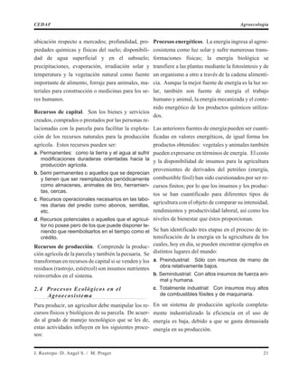 ubicación respecto a mercados; profundidad, pro-
piedades químicas y físicas del suelo; disponibili-
dad de agua superficial y en el subsuelo;
precipitaciones, evaporación, irradiación solar y
temperatura y la vegetación natural como fuente
importante de alimento, forraje para animales, ma-
teriales para construcción o medicinas para los se-
res humanos.
Recursos de capital. Son los bienes y servicios
creados, comprados o prestados por las personas re-
lacionadas con la parcela para facilitar la explota-
ción de los recursos naturales para la producción
agrícola. Estos recursos pueden ser:
a. Permanentes: como la tierra y el agua al sufrir
modificaciones duraderas orientadas hacia la
producción agrícola.
b. Semi permanentes o aquellos que se deprecian
y tienen que ser reemplazados periódicamente
como almacenes, animales de tiro, herramien-
tas, cercas.
c. Recursos operacionales necesarios en las labo-
res diarias del predio como abonos, semillas,
etc.
d. Recursos potenciales o aquellos que el agricul-
tor no posee pero de los que puede disponer te-
niendo que reembolsarlos en el tiempo como el
crédito.
Recursos de producción. Comprende la produc-
ción agrícola de la parcela y también la pecuaria. Se
transforman en recursos de capital si se venden y los
residuos (rastrojo, estiércol) son insumos nutrientes
reinvertidos en el sistema.
2.4 Procesos Ecológicos en el
Agroecosistema
Para producir, un agricultor debe manipular los re-
cursos físicos y biológicos de su parcela. De acuer-
do al grado de manejo tecnológico que se les de,
estas actividades influyen en los siguientes proce-
sos:
Procesos energéticos. La energía ingresa al agroe-
cosistema como luz solar y sufre numerosas trans-
formaciones físicas; la energía biológica se
transfiere a las plantas mediante la fotosíntesis y de
un organismo a otro a través de la cadena alimenti-
cia. Aunque la mejor fuente de energía es la luz so-
lar, también son fuente de energía el trabajo
humano y animal, la energía mecanizada y el conte-
nido energético de los productos químicos utiliza-
dos.
Las anteriores fuentes de energía pueden ser cuanti-
ficadas en valores energéticos, de igual forma los
productos obtenidos: vegetales y animales también
pueden expresarse en términos de energía. El costo
y la disponibilidad de insumos para la agricultura
provenientes de derivados del petróleo (energía,
combustible fósil) han sido cuestionados por ser re-
cursos finitos; por lo que los insumos y los produc-
tos se han cuantificado para diferentes tipos de
agricultura con el objeto de comparar su intensidad,
rendimientos y productividad laboral, así como los
niveles de bienestar que éstos proporcionan.
Se han identificado tres etapas en el proceso de in-
tensificación de la energía en la agricultura de los
cuales, hoy en día, se pueden encontrar ejemplos en
distintos lugares del mundo:
a. Preindustrial: Sólo con insumos de mano de
obra relativamente bajos.
b. Semindustrial: Con altos insumos de fuerza ani-
mal y humana.
c. Totalmente industrial: Con insumos muy altos
de combustibles fósiles y de maquinaria.
En un sistema de producción agrícola completa-
mente industrializado la eficiencia en el uso de
energía es baja, debido a que se gasta demasiada
energía en su producción.
J. Restrepo /D. Angel S. / M. Prager 21
CEDAF Agroecología
 