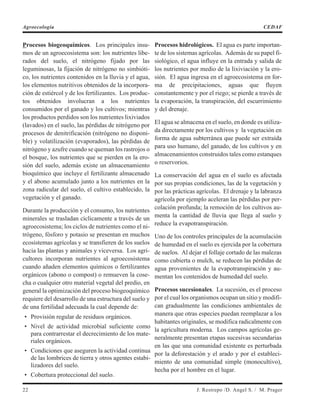 Procesos biogeoquímicos. Los principales insu-
mos de un agroecosistema son: los nutrientes libe-
rados del suelo, el nitrógeno fijado por las
leguminosas, la fijación de nitrógeno no simbióti-
co, los nutrientes contenidos en la lluvia y el agua,
los elementos nutritivos obtenidos de la incorpora-
ción de estiércol y de los fertilizantes. Los produc-
tos obtenidos involucran a los nutrientes
consumidos por el ganado y los cultivos; mientras
los productos perdidos son los nutrientes lixiviados
(lavados) en el suelo, las pérdidas de nitrógeno por
procesos de denitrificación (nitrógeno no disponi-
ble) y volatilización (evaporados), las pérdidas de
nitrógeno y azufre cuando se queman los rastrojos o
el bosque, los nutrientes que se pierden en la ero-
sión del suelo, además existe un almacenamiento
bioquímico que incluye el fertilizante almacenado
y el abono acumulado junto a los nutrientes en la
zona radicular del suelo, el cultivo establecido, la
vegetación y el ganado.
Durante la producción y el consumo, los nutrientes
minerales se trasladan cíclicamente a través de un
agroecosistema; los ciclos de nutrientes como el ni-
trógeno, fósforo y potasio se presentan en muchos
ecosistemas agrícolas y se transfieren de los suelos
hacia las plantas y animales y viceversa. Los agri-
cultores incorporan nutrientes al agroecosistema
cuando añaden elementos químicos o fertilizantes
orgánicos (abono o compost) o remueven la cose-
cha o cualquier otro material vegetal del predio, en
general la optimización del proceso biogeoquímico
requiere del desarrollo de una estructura del suelo y
de una fertilidad adecuada la cual depende de:
• Provisión regular de residuos orgánicos.
• Nivel de actividad microbial suficiente como
para contrarrestar el decrecimiento de los mate-
riales orgánicos.
• Condiciones que aseguren la actividad continua
de las lombrices de tierra y otros agentes estabi-
lizadores del suelo.
• Cobertura proteccional del suelo.
Procesos hidrológicos. El agua es parte importan-
te de los sistemas agrícolas. Además de su papel fi-
siológico, el agua influye en la entrada y salida de
los nutrientes por medio de la lixiviación y la ero-
sión. El agua ingresa en el agroecosistema en for-
ma de precipitaciones, aguas que fluyen
constantemente y por el riego; se pierde a través de
la evaporación, la transpiración, del escurrimiento
y del drenaje.
El agua se almacena en el suelo, en donde es utiliza-
da directamente por los cultivos y la vegetación en
forma de agua subterránea que puede ser extraída
para uso humano, del ganado, de los cultivos y en
almacenamientos construidos tales como estanques
o reservorios.
La conservación del agua en el suelo es afectada
por sus propias condiciones, las de la vegetación y
por las prácticas agrícolas. El drenaje y la labranza
agrícola por ejemplo aceleran las pérdidas por per-
colación profunda; la remoción de los cultivos au-
menta la cantidad de lluvia que llega al suelo y
reduce la evapotranspiración.
Uno de los controles principales de la acumulación
de humedad en el suelo es ejercida por la cobertura
de suelos. Al dejar el follaje cortado de las malezas
como cubierta o mulch, se reducen las pérdidas de
agua provenientes de la evapotranspiración y au-
mentan los contenidos de humedad del suelo.
Procesos sucesionales. La sucesión, es el proceso
por el cual los organismos ocupan un sitio y modifi-
can gradualmente las condiciones ambientales de
manera que otras especies puedan reemplazar a los
habitantes originales, se modifica radicalmente con
la agricultura moderna. Los campos agrícolas ge-
neralmente presentan etapas sucesivas secundarias
en las que una comunidad existente es perturbada
por la deforestación y el arado y por el estableci-
miento de una comunidad simple (monocultivo),
hecha por el hombre en el lugar.
22 J. Restrepo /D. Angel S. / M. Prager
Agroecología CEDAF
 