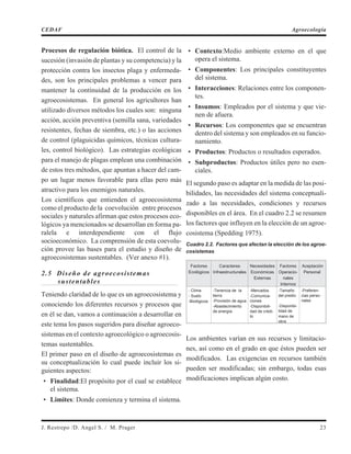 Procesos de regulación biótica. El control de la
sucesión (invasión de plantas y su competencia) y la
protección contra los insectos plaga y enfermeda-
des, son los principales problemas a vencer para
mantener la continuidad de la producción en los
agroecosistemas. En general los agricultores han
utilizado diversos métodos los cuales son: ninguna
acción, acción preventiva (semilla sana, variedades
resistentes, fechas de siembra, etc.) o las acciones
de control (plaguicidas químicos, técnicas cultura-
les, control biológico). Las estrategias ecológicas
para el manejo de plagas emplean una combinación
de estos tres métodos, que apuntan a hacer del cam-
po un lugar menos favorable para ellas pero más
atractivo para los enemigos naturales.
Los científicos que entienden el agroecosistema
como el producto de la coevolución entre procesos
sociales y naturales afirman que estos procesos eco-
lógicos ya mencionados se desarrollan en forma pa-
ralela e interdependiente con el flujo
socioeconómico. La comprensión de esta coevolu-
ción provee las bases para el estudio y diseño de
agroecosistemas sustentables. (Ver anexo #1).
2.5 Diseño de agroecosistemas
sustentables
Teniendo claridad de lo que es un agroecosistema y
conociendo los diferentes recursos y procesos que
en él se dan, vamos a continuación a desarrollar en
este tema los pasos sugeridos para diseñar agroeco-
sistemas en el contexto agroecológico o agroecosis-
temas sustentables.
El primer paso en el diseño de agroecosistemas es
su conceptualización lo cual puede incluir los si-
guientes aspectos:
• Finalidad:El propósito por el cual se establece
el sistema.
• Limites: Donde comienza y termina el sistema.
• Contexto:Medio ambiente externo en el que
opera el sistema.
• Componentes: Los principales constituyentes
del sistema.
• Interacciones: Relaciones entre los componen-
tes.
• Insumos: Empleados por el sistema y que vie-
nen de afuera.
• Recursos: Los componentes que se encuentran
dentro del sistema y son empleados en su funcio-
namiento.
• Productos: Productos o resultados esperados.
• Subproductos: Productos útiles pero no esen-
ciales.
El segundo paso es adaptar en la medida de las posi-
bilidades, las necesidades del sistema conceptuali-
zado a las necesidades, condiciones y recursos
disponibles en el área. En el cuadro 2.2 se resumen
los factores que influyen en la elección de un agroe-
cosistema (Spedding 1975).
Cuadro 2.2. Factores que afectan la elección de los agroe-
cosistemas
Factores
Ecológicos
Caracteres
Infraestructurales
Necesidades
Económicas
Externas
Factores
Operacio-
nales
Internos
Aceptación
Personal
- Clima
- Suelo
-Biológicos
-Tenencia de la
tierra
-Provisión de agua
-Abastecimiento
de energía
-Mercados
-Comunica-
ciones
-Disponibili-
dad de crédi-
to
-Tamaño
del predio
-Disponibi-
lidad de
mano de
obra
-Preferen-
cias perso-
nales
Los ambientes varían en sus recursos y limitacio-
nes, así como en el grado en que éstos pueden ser
modificados. Las exigencias en recursos también
pueden ser modificadas; sin embargo, todas esas
modificaciones implican algún costo.
J. Restrepo /D. Angel S. / M. Prager 23
CEDAF Agroecología
 