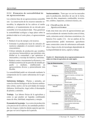 2.5.1 Elementos de sostenibilidad de
un agroecosistema
Los criterios base de un agroecosistema sostenible
son: La conservación de los recursos naturales re-
novables, la adaptación de los cultivos al medio
ambiente y el mantenimiento de un elevado pero
sostenible nivel de productividad. Para garantizar
la sostenibilidad ecológica a largo plazo sobre la
productividad en el corto plazo, el agroecosistema
debe:
• Reducir el uso de energía y de recursos.
• Estimular la producción local de artículos ali-
menticios adaptados al escenario natural y so-
cioeconómico.
• Utilizar métodos de producción que restablez-
can procesos homeostáticos que permitan esta-
bilidad en la comunidad y que optimicen el
intercambio y reciclaje de materia y nutrientes.
• Reducir costos e incrementar la eficiencia y via-
bilidad económica de las parcelas de tamaño pe-
queño y mediano, estableciendo un
agroecosistema diverso y potencialmente más
flexible.
La sostenibilidad podrá ser alcanzada mediante la
comprensión de los cuatro subsistemas de la agri-
cultura:
Subsistema biológico. Plantas y animales, así
como los efectos biológicos de los factores ambien-
tales (clima, suelo) y de las actividades de manejo
(labranza, fertilización, riego) sobre el desempeño
de plantas y animales.
Trabajo. Las labores físicas de la agricultura y
como es que pueden ser logradas combinando
mano de obra, habilidad, maquinaria y energía.
Economía de la granja. Los costos de producción
y los precios de los cultivos, las cantidades produci-
das, los riesgos y todos los demás aspectos que ten-
gan que ver con el ingreso de la parcela.
Socioeconómico. Tiene que ver con los mercados
para la producción, derechos de uso de la tierra,
mano de obra, maquinaria, combustible, inversio-
nes, créditos, impuestos, asistencia técnica, etc.
2.6 Clasificación de los
Agroecosistemas
Cada zona tiene una serie de agroecosistemas que
son la resultante de variantes locales como el clima,
suelo, estructura social, relaciones económicas y la
historia (Ver cuadro 2.3). Así un análisis de los
agroecosistemas podrá mostrarnos agriculturas
tanto comerciales como de subsistencia utilizando
altos o bajos niveles de tecnología dependiendo de
la disponibilidad de tierra, capital y trabajo.
Cuadro 2.3. Determinantes de un agroecosistema que in-
ciden en el tipo de agricultura de cada región .
Tipo de Determinantes Factores
Físicos Radiación
Temperatura
Lluvia, provisión de agua condicio-
nes del suelo (estructura y textura)
Pendiente del terreno
Disponibilidad de tierras
Biológicos Plagas de insectos y enemigos natu-
rales
Población de malezas
Enfermedades de plantas y anima-
les
Vida del suelo
Entorno de Vegetación
Natural
Riqueza vegetal natural
Eficiencia fotosintética
Patrones de cultivo
Rotación de cultivos
Socioeconómicos Densidad poblacional
Organización social
Económicos (precios, mercado,
crédito, capital)
Asistencia técnica
Implementos de cultivo
Grado de comercialización
Disponibilidad de mano de obra
Culturales Conocimientos tradicionales
Creencias
Ideología
Principios de género
Acontecimientos históricos
24 J. Restrepo /D. Angel S. / M. Prager
Agroecología CEDAF
 