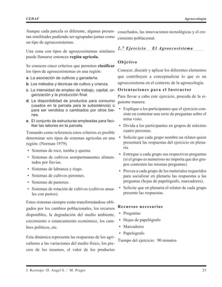 Aunque cada parcela es diferente, algunas presen-
tan similitudes pudiendo ser agrupadas juntas como
un tipo de agroecosistemas.
Una zona con tipos de agroecosistemas similares
puede llamarse entonces región agrícola.
Se conocen cinco criterios que permiten clasificar
los tipos de agroecosistemas en una región:
a. La asociación de cultivos y ganadería.
b. Los métodos y técnicas de cultivo y crianza.
c. La intensidad de empleo de trabajo, capital, or-
ganización y la producción final.
d. La disponibilidad de productos para consumo
(usados en la parcela para la subsistencia) o
para ser vendidos o cambiados por otros bie-
nes.
e. El conjunto de estructuras empleadas para faci-
litar las labores en la parcela.
Tomando como referencia estos criterios es posible
determinar seis tipos de sistemas agrícolas en una
región: (Norman 1979).
• Sistemas de roce, tumba y quema.
• Sistemas de cultivos semipermanentes alimen-
tados por lluvias.
• Sistemas de labranza y riego.
• Sistemas de cultivos perennes.
• Sistemas de pastoreo.
• Sistemas de rotación de cultivos (cultivos anua-
les con pastos).
Estos sistemas siempre están transformándose obli-
gados por los cambios poblacionales, los recursos
disponibles, la degradación del medio ambiente,
crecimiento o estancamiento económico, los cam-
bios políticos, etc.
Esta dinámica representa las respuestas de los agri-
cultores a las variaciones del medio físico, los pre-
cios de los insumos, el valor de los productos
cosechados, las innovaciones tecnológicas y el cre-
cimiento poblacional.
2.7 Ejercicio El Agroecosistema
Objetivo
Conocer, discutir y aplicar los diferentes elementos
que contribuyen a conceptualizar lo que es un
agroecosistema en el contexto de la agroecología.
Orientaciones para el Instructor
Para llevar a cabo este ejercicio, proceda de la si-
guiente manera:
• Explique a los participantes que el ejercicio con-
siste en contestar una serie de preguntas sobre el
tema visto.
• Divida a los participantes en grupos de máximo
cuatro personas.
• Solicite que cada grupo nombre un relator quien
presentará las respuestas del ejercicio en plena-
ria.
• Entregue a cada grupo sus respectivas preguntas
(si el grupo es numeroso no importa que dos gru-
pos contesten las mismas preguntas).
• Provea a cada grupo de los materiales requeridos
para socializar en plenaria las respuestas a las
preguntas (hojas de papelógrafo, marcadores).
• Solicite que en plenaria el relator de cada grupo
presente las respuestas.
Recursos necesarios
• Preguntas
• Hojas de papelógrafo
• Marcadores
• Papelógrafo
Tiempo del ejercicio: 90 minutos
J. Restrepo /D. Angel S. / M. Prager 25
CEDAF Agroecología
 
