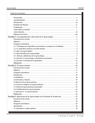 Agroecología CEDAF
J. Restrepo /D. Angel S. / M. Prager
Tabla de Contenido
Presentación. . . . . . . . . . . . . . . . . . . . . . . . . . . . . . . . . . . . . . . . . . . . . . . i
Agradecimientos . . . . . . . . . . . . . . . . . . . . . . . . . . . . . . . . . . . . . . . . . . . . ii
Introducción. . . . . . . . . . . . . . . . . . . . . . . . . . . . . . . . . . . . . . . . . . . . . . iii
Propósito del Manual . . . . . . . . . . . . . . . . . . . . . . . . . . . . . . . . . . . . . . . . . iv
Componentes . . . . . . . . . . . . . . . . . . . . . . . . . . . . . . . . . . . . . . . . . . . . . iv
Cómo utilizar el manual . . . . . . . . . . . . . . . . . . . . . . . . . . . . . . . . . . . . . . . . v
Autoevaluación . . . . . . . . . . . . . . . . . . . . . . . . . . . . . . . . . . . . . . . . . . . . vii
Objetivos de la Guía . . . . . . . . . . . . . . . . . . . . . . . . . . . . . . . . . . . . . . . . . viii
Sección 1. Conceptualización y Desarrollo de la Agroecología . . . . . . . . . . . . . . . . . . 1
Estructura de la sección . . . . . . . . . . . . . . . . . . . . . . . . . . . . . . . . . . . . . . . . 3
Objetivos . . . . . . . . . . . . . . . . . . . . . . . . . . . . . . . . . . . . . . . . . . . . . . . . 3
Preguntas orientadoras . . . . . . . . . . . . . . . . . . . . . . . . . . . . . . . . . . . . . . . . 3
1.1 El Enfoque de la agricultura convencional y su impacto en el ambiente . . . . . . . . . . . 4
1.2 La Agricultura moderna o de altos insumos . . . . . . . . . . . . . . . . . . . . . . . . . . 5
1.3 ¿Qué es la agroecología?. . . . . . . . . . . . . . . . . . . . . . . . . . . . . . . . . . . . . . 6
1.4 Bases filosóficas de la agroecología. . . . . . . . . . . . . . . . . . . . . . . . . . . . . . . . 6
1.5 Historia y definiciones de la agroecología. . . . . . . . . . . . . . . . . . . . . . . . . . . . 7
1.6 Ejercicio 1.1 Agroecología y agricultura convencional . . . . . . . . . . . . . . . . . . . . 12
1.6 Ejercicio 1.2 Escuelas de la agricultura . . . . . . . . . . . . . . . . . . . . . . . . . . . . 12
Bibliografía . . . . . . . . . . . . . . . . . . . . . . . . . . . . . . . . . . . . . . . . . . . . . . 14
Sección 2. El Agroecosistema . . . . . . . . . . . . . . . . . . . . . . . . . . . . . . . . . . . 16
Estructura de la sección . . . . . . . . . . . . . . . . . . . . . . . . . . . . . . . . . . . . . . . 17
Objetivos . . . . . . . . . . . . . . . . . . . . . . . . . . . . . . . . . . . . . . . . . . . . . . . 17
Preguntas orientadoras. . . . . . . . . . . . . . . . . . . . . . . . . . . . . . . . . . . . . . . . 17
Introducción . . . . . . . . . . . . . . . . . . . . . . . . . . . . . . . . . . . . . . . . . . . . . 18
2.1 Definición . . . . . . . . . . . . . . . . . . . . . . . . . . . . . . . . . . . . . . . . . . . . . 18
2.2 Estructura y función . . . . . . . . . . . . . . . . . . . . . . . . . . . . . . . . . . . . . . . 19
2.3 Recursos de un agroecosistema . . . . . . . . . . . . . . . . . . . . . . . . . . . . . . . . . 20
2.4 Procesos ecológicos en el agroecosistema. . . . . . . . . . . . . . . . . . . . . . . . . . . . 21
2.5 Diseño de agroecosistemas sustentables . . . . . . . . . . . . . . . . . . . . . . . . . . . . 23
2.6 Clasificación de los agroecosistemas . . . . . . . . . . . . . . . . . . . . . . . . . . . . . . 24
2.7 Ejercicio 2.1 El Agroecosistema . . . . . . . . . . . . . . . . . . . . . . . . . . . . . . . . 25
Bibliografía . . . . . . . . . . . . . . . . . . . . . . . . . . . . . . . . . . . . . . . . . . . . . . 26
Sección 3 Aplicaciones de la Agroecología en los Sistemas de Producción. . . . . . . . . . . 27
Estructura de la sección . . . . . . . . . . . . . . . . . . . . . . . . . . . . . . . . . . . . . . . 29
Objetivos . . . . . . . . . . . . . . . . . . . . . . . . . . . . . . . . . . . . . . . . . . . . . . . 29
Preguntas orientadoras. . . . . . . . . . . . . . . . . . . . . . . . . . . . . . . . . . . . . . . . 29
Introducción . . . . . . . . . . . . . . . . . . . . . . . . . . . . . . . . . . . . . . . . . . . . . 30
3.1 Agricultura y medio ambiente . . . . . . . . . . . . . . . . . . . . . . . . . . . . . . . . . 30
 