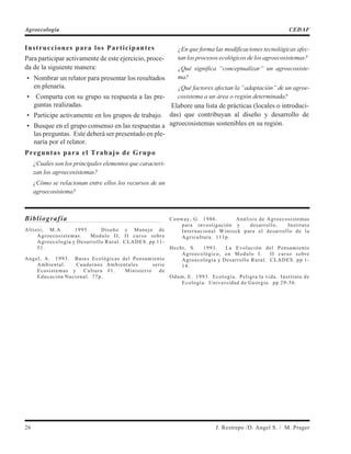 Instrucciones para los Participantes
Para participar activamente de este ejercicio, proce-
da de la siguiente manera:
• Nombrar un relator para presentar los resultados
en plenaria.
• Comparta con su grupo su respuesta a las pre-
guntas realizadas.
• Participe activamente en los grupos de trabajo.
• Busque en el grupo consenso en las respuestas a
las preguntas. Este deberá ser presentado en ple-
naria por el relator.
Preguntas para el Trabajo de Grupo
¿Cuales son los principales elementos que caracteri-
zan los agroecosistemas?
¿Cómo se relacionan entre ellos los recursos de un
agroecosistema?
¿En que forma las modificaciones tecnológicas afec-
tan los procesos ecológicos de los agroecosistemas?
¿Qué significa “conceptualizar” un agroecosiste-
ma?
¿Qué factores afectan la “adaptación” de un agroe-
cosistema a un área o región determinada?
Elabore una lista de prácticas (locales o introduci-
das) que contribuyan al diseño y desarrollo de
agroecosistemas sostenibles en su región.
Bibliografía
Altieri, M.A. 1995. Diseño y Manejo de
Agroecosistemas. Modulo II, II curso sobre
Agroecología y Desarrollo Rural. CLADES. pp 11-
51.
Angel, A. 1993. Bases Ecológicas del Pensamiento
Ambiental. Cuadernos Ambientales serie
Ecosistemas y Cultura #1. Ministerio de
Educación Nacional. 77p.
Conway, G. 1986. Análisis de Agroecosistemas
para investigación y desarrollo. Instituto
Internacional Winrock para el desarrollo de la
Agricultura. 111p.
Hecht, S. 1993. La Evolución del Pensamiento
Agroecológico, en Modulo I. II curso sobre
Agroecología y Desarrollo Rural. CLADES. pp 1-
14.
Odum, E. 1993. Ecología. Peligra la vida. Instituto de
Ecología. Universidad de Georgia. pp 29-56.
26 J. Restrepo /D. Angel S. / M. Prager
Agroecología CEDAF
 
