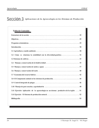 Sección 3 Aplicaciones de la Agroecología en los Sistemas de Producción
28 J. Restrepo /D. Angel S. / M. Prager
Agroecología CEDAF
Tabla de Contenido
Estructura de la sección . . . . . . . . . . . . . . . . . . . . . . . . . . . . . . . . . . . . . . . 29
Objetivos. . . . . . . . . . . . . . . . . . . . . . . . . . . . . . . . . . . . . . . . . . . . . . . . 29
Preguntas orientadoras. . . . . . . . . . . . . . . . . . . . . . . . . . . . . . . . . . . . . . . . 29
Introducción. . . . . . . . . . . . . . . . . . . . . . . . . . . . . . . . . . . . . . . . . . . . . . 30
3.1 Agricultura y medio ambiente . . . . . . . . . . . . . . . . . . . . . . . . . . . . . . . . . . 30
3.2 Cómo se relaciona la estabilidad con la diversidad genética . . . . . . . . . . . . . . 32
3.3 Sistemas de cultivos. . . . . . . . . . . . . . . . . . . . . . . . . . . . . . . . . . . . . . . . 33
3.4 Manejo y conservación de la biodiversidad . . . . . . . . . . . . . . . . . . . . . . . . . . 35
3.5 Manejo y conservación de suelos y aguas . . . . . . . . . . . . . . . . . . . . . . . . . . . 37
3.6 Manejo y conservación del suelo . . . . . . . . . . . . . . . . . . . . . . . . . . . . . . . . 40
3.7 Economía del recurso hídrico . . . . . . . . . . . . . . . . . . . . . . . . . . . . . . . . . . 42
3.8 El Componente animal en los sistemas de producción. . . . . . . . . . . . . . . . . . . . . 44
3.9 Control integrado de plagas . . . . . . . . . . . . . . . . . . . . . . . . . . . . . . . . . . . 46
3.10 Manejo de post cosecha y agroindustria . . . . . . . . . . . . . . . . . . . . . . . . . . . 48
3.11 Ejercicio Aplicación de la agroecología en un sistema productivo de la región . . . 51
3.11 Ejercicio El Sistema de producción natural . . . . . . . . . . . . . . . . . . . . . . . . . 52
Bibliografía . . . . . . . . . . . . . . . . . . . . . . . . . . . . . . . . . . . . . . . . . . . . . . 53
 
