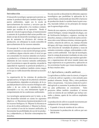 Introducción
El desarrollo tecnológico agropecuario permite au-
mentar la productividad pero también implica im-
pactos ambientales, según sea la escala de
aprovechamiento de recursos y servicios que de-
manda para su aplicación y los residuos contami-
nantes que resultan de su operación. Desde el
punto de vista de la agroecología, el mantenimiento
o aumento de la productividad serían posibles me-
diante un tipo de desarrollo tecnológico que sea ca-
paz de aumentar la eficiencia del sistema de
producción, sin sobrepasar la escala sostenible de
aprovechamiento de los recursos naturales.
El concepto de “escala de aprovechamiento” de los
recursos naturales es una noción útil porque permi-
te establecer alguna relación entre el nivel en que
son consumidos los recursos naturales en el proce-
so productivo y el límite de intervención o aprove-
chamiento de esos recursos naturales ambientales
que el ecosistema es capaz de soportar, sin perder la
capacidad de regenerar su potencial productivo, y
en cierta forma establecer también ciertos rangos
en los que es viable desarrollar alternativas tecnoló-
gicas.
La organización de los sistemas de producción
agropecuarios y la lógica de las prácticas culturales
correspondientes, dependen en principio, de la ca-
pacidad productiva de los recursos biológicos utili-
zados y de sus ciclos de reproducción, cuyo
desempeño a su vez, esta íntimamente ligado al
comportamiento de las condiciones ambientales.
Las tecnologías agropecuarias por lo tanto, se de-
ben desarrollar teniendo en cuenta los siguientes
objetivos: a) Maximizar el potencial productivo de
los recursos biológicos, b) Mejorar la eficiencia en
el uso de la oferta ambiental, c) Mejorar la eficien-
cia o sustituir el uso de los insumos artificiales, d)
Incrementar las posibilidades de uso de los produc-
tos y subproductos, e) Reciclar o descomponer los
desechos.
En esta sección se discutirán los diferentes aspectos
tecnológicos que posibilitan la aplicación de la
agroecología, comenzando por describir el proceso
de producción desde la siembra hasta la post cose-
cha, haciendo énfasis en los principios de manejo
que la agroecología utiliza.
Dentro de esos aspectos, se incluyen técnicas como
control biológico, manejo integrado de plagas, uso
de fertilización biológica y orgánica, reciclaje de
desechos, manejo y conservación de suelos con téc-
nicas tales como labranza mínima, sistemas agrofo-
restales, rotación de cultivos, etc, manejo eficiente
del agua y del riego, manejo de praderas, estabiliza-
ción selección de variedades de plantas y razas de
animales resistentes a plagas, enfermedades o tole-
rantes a estrés ambiental. Este tipo de tecnologías,
tiene la ventaja de prometer resultados en más corto
plazo y es satisfactorio decir que muchos agriculto-
res y organizaciones del tercer mundo tienen una
larga experiencia en su generación y aplicación en
los ecosistemas locales que vienen manejando des-
de hace muchos años.
3.1 Agricultura y medio ambiente
La agricultura se define como la ciencia, el negocio
y el arte de cultivar vegetales y criar animales para
producir alimento, forraje, fibra y otros productos
útiles a las personas. Una meta común de la activi-
dad agrícola es aumentar la producción de alimen-
tos para poblaciones en crecimiento. Tales
proyectos deben también considerar el terreno
como un sistema de uso múltiple que incluye ani-
males y plantas, aparte de los cultivos empleados
para alimento.
La producción de cultivos se puede incrementar por
cualquiera de las siguientes estrategias:
• Expandir el área de siembra de los cultivos.
• Incrementar la producción de cultivos por uni-
dad de área.
30 J. Restrepo /D. Angel S. / M. Prager
Agroecología CEDAF
 