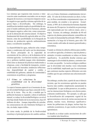 Los sistemas que requieren más recursos e inter-
vención están usualmente asociados con un mayor
desgaste de recursos y con mayores impactos socia-
les negativos que aquellos sistemas agrícolas de in-
gresos bajos y diversificados. Sin embargo, la
modificación también implica la posibilidad de me-
jorar el medio ambiente para los humanos, además
del impacto negativo sobre éste, como consecuen-
cia de la alteración del sistema natural. El objetivo
fundamental del desarrollo agrícola debe ser el ba-
lancear, estas dos posibilidades en la búsqueda de
técnicas de producción agrícola ambientalmente
sanas y socialmente aceptables.
La disponibilidad de agua, radiación solar, tempe-
ratura y condiciones del suelo son los determinan-
tes físicos principales de la capacidad de
crecimiento de los cultivos y de la dinámica de los
sistemas agrícolas. Los factores sociales, económi-
cos y políticos también juegan roles dominantes.
Entre éstos se destacan las prácticas tradicionales y
religiosas, costo y facilidad de transporte, existen-
cia de canales de mercados; tendencias inflaciona-
rias, disponibilidad de capital y crédito y
estabilidad del gobierno, además de continuidad y
consistencia en políticas y programas.
3.2 Cómo se relaciona la
estabilidad con la diversidad
genética
La especie humana apareció en el momento de ma-
yor diversidad biológica que haya conocido la his-
toria de la tierra. Hoy en día, a medida que la
población humana se expande y altera el ambiente
natural, se reduce la diversidad biológica a su nivel
más bajo desde finales de la era mesozoica, hace 65
millones de años. Aunque imposibles de calcular,
las consecuencias de este fenómeno biológico se-
rán, sin duda, imprevisibles.
En cierto modo, la pérdida de la biodiversidad
constituye el principal proceso de cambio ambien-
tal y es el único fenómeno completamente irrever-
sible. El valor de la biota terrestre (es decir, la fau-
na y la flora consideradas conjuntamente) sigue, en
gran medida, sin estudiar y sin apreciar. Actual-
mente, el 90% de la alimentación humana depende
de menos de 20 especies; la mitad de ese porcentaje
está representado por tres cultivos (maíz, arroz y
trigo). Existen, sin embargo, alrededor de 80 mil
especies de plantas potencialmente comestibles de
las cuales la humanidad ha utilizado 3000 en su ali-
mentación a lo largo de la historia, pero sólo 150
vienen siendo cultivadas de manera generalizada y
sistemática.
Cuando se elimina la cubierta arbórea para estable-
cer cultivos agrícolas, el número y tipo de plantas y
animales vivientes usualmente se reduce en forma
significativa. Es preferible diseñar sistemas que
mantengan la diversidad de plantas y animales tan-
to como sea posible. La teoría ecológica establece
que la diversidad está muchas veces relacionada
con la estabilidad, implicando que los ecosistemas
que contienen muchas especies diferentes son más
estables que los que contienen una sola (monoculti-
vos).
Sin embargo, resulta claro, a partir de una evidencia
reciente, que los ecosistemas agrícolas no pueden
hacerse más estables simplemente aumentando la
complejidad. Lo que se debe promover, en cambio,
son las interacciones biológicas con efectos poten-
cialmente estabilizantes. Por ejemplo, se sabe que
la diversificación del componente vegetal de los
agroecosistemas a través de ciertas asociaciones de
plantas, muchas veces, disminuye significativa-
mente las poblaciones de plagas, incluso bajo los
umbrales económicos, lo que resulta en beneficios
agronómicos.
El desafío es evaluar cuales asociaciones de culti-
vos tendrán tales beneficios.
32 J. Restrepo /D. Angel S. / M. Prager
Agroecología CEDAF
 