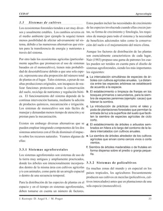 3.3 Sistemas de cultivos
Los ecosistemas forestales tienden a ser muy diver-
sos y usualmente estables. Los cambios severos en
el medio ambiente (por ejemplo la sequía) tienen
menos posibilidad de afectar adversamente tal sis-
tema, debido a las numerosas alternativas que exis-
ten para la transferencia de energía y nutrientes a
través del sistema.
Por otro lado los ecosistemas agrícolas (particular-
mente aquellos que promueven el uso de sistemas
basados en el monocultivo), tienen más probabili-
dad de desestabilizarse debido a que una sola espe-
cie, representa una alta proporción del número total
de plantas en el lugar. Tales sistemas, a pesar de sus
altas producciones originales, son incapaces de rea-
lizar funciones protectoras como la conservación
del suelo, reciclaje de nutrientes y regulación bióti-
ca. El funcionamiento del sistema depende de la
continua intervención humana, mediante la adición
de productos químicos, mecanización e irrigación.
Los sistemas de monocultivo son más fáciles de
manejar y demandan menos tiempo de atención y se
prestan para la mecanización.
Existen sin embargo diversas alternativas que se
pueden emplear integrando componentes de los dos
sistemas anteriores con el fin de disminuir el impac-
to sobre los recursos naturales. Veamos algunas de
ellas:
3.3.1 Sistemas agroforestales
Los sistemas agroforestales son sistemas de uso de
la tierra muy antiguos y ampliamente practicados,
donde los árboles son intencionalmente incorpora-
dos dentro de la misma área con cultivos agrícolas
y/o con animales, como parte de un arreglo espacial
o dentro de una secuencia temporal.
Para la distribución de las especies de plantas en el
espacio y en el tiempo en sistemas agroforestales,
deben tomarse en cuenta un número de factores.
Estos pueden incluir las necesidades de crecimiento
de las especies involucrada cuando ellas crecen jun-
tas, su forma de crecimiento y fenología, los requi-
sitos de manejo para todo el sistema y la necesidad
de beneficios adicionales tales como la conserva-
ción del suelo o el mejoramiento del micro clima.
Aunque los factores de distribución de las plantas
son esencialmente característicos de cada lugar,
Nair (1983) propuso una gama de patrones los cua-
les pueden ser tenidos en cuenta para el diseño de
sistemas agroforestales, siendo los más importantes
los siguientes:
a. La intercalación simultánea de especies de ár-
boles con cultivos agrícolas anuales. La distan-
cia entre las especies arbóreas se establecerá
de acuerdo a la especie.
b. El establecimiento o limpieza de franjas en los
bosques primarios o secundarios, para la siem-
bra de especies perennes (ejemplo: cacao) que
toleran la sombra.
c. La introducción de prácticas como el raleo y
poda de plantaciones forestales que permitan la
entrada de luz a la superficie del suelo que facili-
ten la siembra de especies agrícolas de ciclo
corto.
d. El establecimiento de árboles o arbustos sem-
brados en hilera a lo largo del contorno de la la-
dera intercalados con cultivos anuales.
e. La siembra de árboles alrededor de los cultivos
agrícolas que sirvan como cercos vivos o corta
vientos.
f. Siembra de árboles maderables o de frutales en
forma dispersa sobre el predio o granja peque-
ña.
3.3.2 Sistemas de policultivos
En muchas zonas del mundo y en especial en los
países tropicales, los agricultores frecuentemente
producen sus cultivos en mezclas (policultivos, cul-
tivos intercalados) antes que en plantaciones de una
sola especie (monocultivo).
J. Restrepo /D. Angel S. / M. Prager 33
CEDAF Agroecología
 