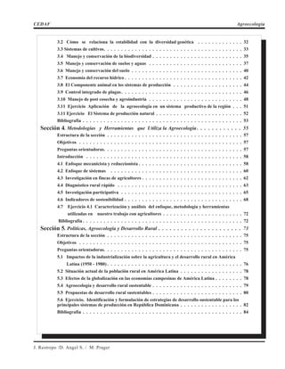 CEDAF Agroecología
J. Restrepo /D. Angel S. / M. Prager
3.2 Cómo se relaciona la estabilidad con la diversidad genética . . . . . . . . . . . . . 32
3.3 Sistemas de cultivos. . . . . . . . . . . . . . . . . . . . . . . . . . . . . . . . . . . . . . . . 33
3.4 Manejo y conservación de la biodiversidad . . . . . . . . . . . . . . . . . . . . . . . . . . 35
3.5 Manejo y conservación de suelos y aguas . . . . . . . . . . . . . . . . . . . . . . . . . . . 37
3.6 Manejo y conservación del suelo . . . . . . . . . . . . . . . . . . . . . . . . . . . . . . . . 40
3.7 Economía del recurso hídrico . . . . . . . . . . . . . . . . . . . . . . . . . . . . . . . . . . 42
3.8 El Componente animal en los sistemas de producción . . . . . . . . . . . . . . . . . . . . 44
3.9 Control integrado de plagas. . . . . . . . . . . . . . . . . . . . . . . . . . . . . . . . . . . 46
3.10 Manejo de post cosecha y agroindustria . . . . . . . . . . . . . . . . . . . . . . . . . . . 48
3.11 Ejercicio Aplicación de la agroecología en un sistema productivo de la región . . . 51
3.11 Ejercicio El Sistema de producción natural . . . . . . . . . . . . . . . . . . . . . . . . . 52
Bibliografía . . . . . . . . . . . . . . . . . . . . . . . . . . . . . . . . . . . . . . . . . . . . . . 53
Sección 4. Metodologías y Herramientas que Utiliza la Agroecología . . . . . . . . . . . . 55
Estructura de la sección . . . . . . . . . . . . . . . . . . . . . . . . . . . . . . . . . . . . . . . 57
Objetivos . . . . . . . . . . . . . . . . . . . . . . . . . . . . . . . . . . . . . . . . . . . . . . . 57
Preguntas orientadoras. . . . . . . . . . . . . . . . . . . . . . . . . . . . . . . . . . . . . . . . 57
Introducción . . . . . . . . . . . . . . . . . . . . . . . . . . . . . . . . . . . . . . . . . . . . . 58
4.1 Enfoque mecanicista y reduccionista . . . . . . . . . . . . . . . . . . . . . . . . . . . . . . 58
4.2 Enfoque de sistemas . . . . . . . . . . . . . . . . . . . . . . . . . . . . . . . . . . . . . . 60
4.3 Investigación en fincas de agricultores . . . . . . . . . . . . . . . . . . . . . . . . . . . . . 62
4.4 Diagnóstico rural rápido . . . . . . . . . . . . . . . . . . . . . . . . . . . . . . . . . . . . 63
4.5 Investigación participativa . . . . . . . . . . . . . . . . . . . . . . . . . . . . . . . . . . . 65
4.6 Indicadores de sostenibilidad . . . . . . . . . . . . . . . . . . . . . . . . . . . . . . . . . . 68
4.7 Ejercicio 4.1 Caracterización y análisis del enfoque, metodología y herramientas
utilizadas en nuestro trabajo con agricultores . . . . . . . . . . . . . . . . . . . . . . . 72
Bibliografía . . . . . . . . . . . . . . . . . . . . . . . . . . . . . . . . . . . . . . . . . . . . . . 72
Sección 5. Políticas, Agroecología y Desarrollo Rural . . . . . . . . . . . . . . . . . . . . . . 73
Estructura de la sección . . . . . . . . . . . . . . . . . . . . . . . . . . . . . . . . . . . . . . . 75
Objetivos . . . . . . . . . . . . . . . . . . . . . . . . . . . . . . . . . . . . . . . . . . . . . . . 75
Preguntas orientadoras. . . . . . . . . . . . . . . . . . . . . . . . . . . . . . . . . . . . . . . . 75
5.1 Impactos de la industrialización sobre la agricultura y el desarrollo rural en América
Latina (1950 - 1980) . . . . . . . . . . . . . . . . . . . . . . . . . . . . . . . . . . . . . . . 76
5.2 Situación actual de la población rural en América Latina . . . . . . . . . . . . . . . . . . 78
5.3 Efectos de la globalización en las economías campesinas de América Latina . . . . . . . . 78
5.4 Agroecología y desarrollo rural sustentable . . . . . . . . . . . . . . . . . . . . . . . . . . 79
5.5 Propuestas de desarrollo rural sustentables . . . . . . . . . . . . . . . . . . . . . . . . . . 80
5.6 Ejercicio. Identificación y formulación de estrategias de desarrollo sustentable para los
principales sistemas de producción en República Dominicana . . . . . . . . . . . . . . . . . . 82
Bibliografía . . . . . . . . . . . . . . . . . . . . . . . . . . . . . . . . . . . . . . . . . . . . . . 84
 