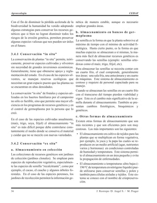 Con el fin de disminuir la pérdida acelerada de la
biodiversidad la humanidad ha venido adoptando
algunas estrategias para conservar los recursos ge-
néticos que si bien no logran disminuir todos los
riesgos de la erosión genética, permiten preservar
algunas especies valiosas que nos pueden ser útiles
en el futuro.
3.4.1 Conservación “in situ”
La conservación de plantas “in situ” permite, teóri-
camente, preservar especies cultivadas y silvestres
sin necesidad de grandes inversiones económicas.
Generalmente, tiene que obtenerse apoyo y regla-
mentación del estado. En el caso de las especies sil-
vestres, se manejan reservas ecológicas que
necesitan un gran espacio puesto que las plantas no
se encuentran en altas densidades.
La conservación “in situ” de frutales y especies uti-
lizadas en los huertos familiares por el campesino
no sólo es factible, sino que permite una mayor efi-
ciencia en los programas de recursos genéticos y en
el control de germoplasma por la persona que lo
creó.
En el caso de las especies cultivadas anualmente,
(maíz, trigo, soya, fríjol) el almacenamiento “in
situ” es más difícil porque debe controlarse cons-
tantemente el medio donde se conserva el material
y cuidar que no se mezcle con nuevas variedades.
3.4.2 Conservación “ex situ”
a. Almacenamiento en colección
Las colecciones de recursos genéticos son jardines
de colección (jardines clonales). Se emplean para
especies de reproducción vegetativa, especialmen-
te las especies de semilla “recalcitrante”, como por
ejemplo, el cacao, el caucho y algunos árboles fo-
restales. En el caso de las especies perennes, los
jardines de recolección permiten la información ge-
nética de manera estable, aunque es necesario
emplear grandes áreas.
b. Almacenamiento en bancos de ger-
moplasma
La semilla es la forma en que la planta sobrevive al
máximo de tiempo con el mínimo de actividad fi-
siológica. Hasta cierto punto, es la forma en que
muchas especies se almacenan a sí mismas, la ma-
nera más fácil de almacenar recursos genéticos es
conservando las semillas (ejemplo: semillas orto-
doxas como el maíz, trigo, fríjol, etc).
Para almacenar las semillas se necesita contar con
un cuarto frío, el cual comprende, generalmente
tres áreas: una sala fría, una antecámara y un cuarto
de máquinas. Este sistema de almacenamiento es
costoso y requiere de personal capacitado para su
manejo.
Cuando se almacenan las semillas en un cuarto frío
con el transcurso del tiempo pierden viabilidad y
vigor. Este es el cambio más significativo de la se-
milla durante el almacenamiento. También se pre-
sentan cambios fisiológicos, bioquímicos y
genéticos.
c. Otras formas de almacenamiento
Existen otras formas de almacenamiento que son
más recientes y que son eficientes pero son muy
costosas. Las más importantes son las siguientes:
• El almacenamiento en cultivo de tejidos para las
plantas que se multiplican en forma vegetativa,
por ejemplo, la yuca y la papa las cuales se re-
producen en un medio artificial (agar, nutrientes
varios y hormonas) en condiciones controladas
de humedad y temperatura. Este sistema permi-
te el almacenamiento en un área pequeña y evita
la propagación de enfermedades.
• El almacenamiento a temperaturas ultra bajas (-
196°C de temperatura en nitrógeno líquido) pue-
de utilizarse para conservar semillas y polen y
también para células aisladas y tejidos. Este sis-
tema se conoce con el nombre de criopreserva-
ción.
36 J. Restrepo /D. Angel S. / M. Prager
Agroecología CEDAF
 