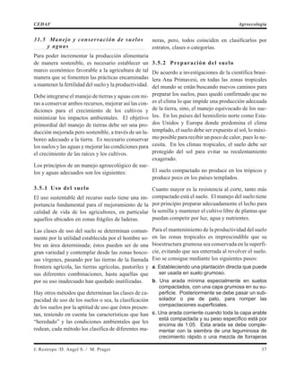 31.5 Manejo y conservación de suelos
y aguas
Para poder incrementar la producción alimentaria
de manera sostenible, es necesario establecer un
marco económico favorable a la agricultura de tal
manera que se fomenten las prácticas encaminadas
a mantener la fertilidad del suelo y la productividad.
Debe integrarse el manejo de tierras y aguas con mi-
ras a conservar ambos recursos, mejorar así las con-
diciones para el crecimiento de los cultivos y
minimizar los impactos ambientales. El objetivo
primordial del manejo de tierras debe ser una pro-
ducción mejorada pero sostenible, a través de un la-
boreo adecuado a la tierra. Es necesario conservar
los suelos y las aguas y mejorar las condiciones para
el crecimiento de las raíces y los cultivos.
Los principios de un manejo agroecológico de sue-
los y aguas adecuados son los siguientes:
3.5.1 Uso del suelo
El uso sustentable del recurso suelo tiene una im-
portancia fundamental para el mejoramiento de la
calidad de vida de los agricultores, en particular
aquellos ubicados en zonas frágiles de laderas.
Las clases de uso del suelo se determinan comun-
mente por la utilidad establecida por el hombre so-
bre un área determinada; éstos pueden ser de una
gran variedad y contemplar desde las zonas bosco-
sas vírgenes, pasando por las tierras de la llamada
frontera agrícola, las tierras agrícolas, pastoriles y
sus diferentes combinaciones, hasta aquellas que
por su uso inadecuado han quedado inutilizadas.
Hay otros métodos que determinan las clases de ca-
pacidad de uso de los suelos o sea, la clasificación
de los suelos por la aptitud de uso que éstos presen-
tan, teniendo en cuenta las características que han
“heredado” y las condiciones ambientales que les
rodean, cada método los clasifica de diferentes ma-
neras, pero, todos coinciden en clasificarlos por
estratos, clases o categorías.
3.5.2 Preparación del suelo
De acuerdo a investigaciones de la científica brasi-
lera Ana Primavesi, en todas las zonas tropicales
del mundo se están buscando nuevos caminos para
preparar los suelos, pues quedó confirmado que no
es el clima lo que impide una producción adecuada
de la tierra, sino, el manejo equivocado de los sue-
los. En los países del hemisferio norte como Esta-
dos Unidos y Europa donde predomina el clima
templado, el suelo debe ser expuesto al sol, lo máxi-
mo posible para recibir un poco de calor, pues lo ne-
cesita. En los climas tropicales, el suelo debe ser
protegido del sol para evitar su recalentamiento
exagerado.
El suelo compactado no produce en los trópicos y
produce poco en los países templados.
Cuanto mayor es la resistencia al corte, tanto más
compactado está el suelo. El manejo del suelo tiene
por principio preparar adecuadamente el lecho para
la semilla y mantener el cultivo libre de plantas que
puedan competir por luz, agua y nutrientes.
Para el mantenimiento de la productividad del suelo
en las zonas tropicales es imprescindible que su
bioestructura grumosa sea conservada en la superfi-
cie, evitando que sea enterrada al revolver el suelo.
Eso se consigue mediante los siguientes pasos:
a. Estableciendo una plantación directa que puede
ser usada en suelo grumoso.
b. Una arada mínima especialmente en suelos
compactados, con una capa grumosa en su su-
perficie. Posteriormente se debe pasar un sub-
solador o pie de pato, para romper las
compactaciones superficiales.
c. Una arada corriente cuando toda la capa arable
está compactada y su peso específico está por
encima de 1.05. Esta arada se debe comple-
mentar con la siembra de una leguminosa de
crecimiento rápido o una mezcla de forrajeras
J. Restrepo /D. Angel S. / M. Prager 37
CEDAF Agroecología
 