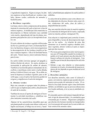 e ingredientes orgánicos. Según su origen, los abo-
nos orgánicos se han clasificado así: residuos vege-
tales, abonos verdes, estiércoles de animales y
biofertilizantes.
a. Residuos vegetales
Las hojas, raíces y otros componentes de las plantas
mejoran la estructura del suelo al proveer a éste de
materia orgánica. A medida que estos materiales se
descomponen se liberan nutrientes cuya cantidad
varía mucho, dependiendo del tipo de planta, tem-
peratura, precipitación y de si es incorporado al sue-
lo o no.
El suelo cubierto de residuos vegetales infiltra todas
las lluvias y permite que el aire y la humedad facili-
ten a las bacterias, hongos y otros microorganismos
la descomposición de los residuos (mulch) en hu-
mus o materia orgánica. Ella es la fertilidad básica
del suelo. Tienen macro y micro nutrientes básicos
para la raíz.
En suelos ácidos conviene agregar cal apagada y
fósforo (fosfato de calcio). En suelos alcalinos se
recomienda la aplicación de sulfato de amonio.
También se recomienda aplicar estimulantes de mi-
croflora y microfauna como suero o leche diluida,
melaza o estiércol fresco con agua. No se debe en-
terrar la hojarasca o residuos vegetales, pues se ab-
sorbe agua y seca el suelo y las bacterias quedan sin
oxígeno y empobrecen el suelo de nitrógeno.
b. Abonos verdes
Bajo este concepto se agrupan todas las plantas o
cultivos que se emplean para cubrir y dar protección
al suelo de la erosión.
También favorecen el aporte de nitrógeno al incre-
mentar la actividad microbiana y solubilizar mu-
chos nutrientes minerales del suelo.
Algunas de las características deseables para que
una planta pueda ser usada como abono verde son el
rápido crecimiento, el follaje rico en savia y hume-
dad y su habilidad para adaptarse en suelos pobres e
infértiles.
La selección de las plantas a usar como abonos ver-
des dependerá de diversos factores tales como cli-
ma, condiciones del suelo, clase de cultivo y
disponibilidad de semilla.
Hay una estrecha relación entre la materia orgánica
y el contenido de nitrógeno de los suelos, expresada
como la relación carbono: nitrógeno(C/N).
Esta relación es importante para controlar el nitró-
geno disponible y la tasa de descomposición orgá-
nica en los suelos. La relación de estos dos
elementos en el material orgánico añadido (resi-
duos vegetales, abonos verdes) al suelo es impor-
tante por dos razones:
• Provocan gran competencia entre microorganis-
mos por el N disponible cuando los residuos ve-
getales en el suelo poseen una alta relación C/N
(mayor carbono en relación al nitrógeno). Esto
significa que la tasa de descomposición será más
rápida.
• Debido a que esta relación es relativamente
constante en el suelo, el contenido de materia or-
gánica de ése depende en gran medida del nivel
de nitrógeno.
c. Desechos animales
Los desechos animales, tales como el estiércol o
guano, son materias orgánicas que pueden descom-
ponerse proveyendo de nutrientes al suelo. El es-
tiércol se ha usado durante siglos como fertilizante
debido a su utilidad ya que no provoca alteraciones
en el medio ambiente, si no se usa en cantidades ex-
cesivas.
El contenido nutritivo del estiércol depende del ani-
mal, el tipo de alimento dado, y la cantidad de agua
consumida por el animal. Organismos patógenos
que afectan a los humanos pueden ser transportados
en el excremento del animal, por lo cual se debe uti-
lizar estiércol de animales sanos.
J. Restrepo /D. Angel S. / M. Prager 39
CEDAF Agroecología
 