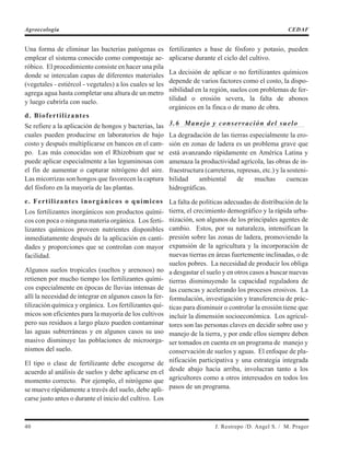 Una forma de eliminar las bacterias patógenas es
emplear el sistema conocido como compostaje ae-
róbico. El procedimiento consiste en hacer una pila
donde se intercalan capas de diferentes materiales
(vegetales - estiércol - vegetales) a los cuales se les
agrega agua hasta completar una altura de un metro
y luego cubrirla con suelo.
d. Biofertilizantes
Se refiere a la aplicación de hongos y bacterias, las
cuales pueden producirse en laboratorios de bajo
costo y después multiplicarse en bancos en el cam-
po. Las más conocidas son el Rhizobium que se
puede aplicar especialmente a las leguminosas con
el fin de aumentar o capturar nitrógeno del aire.
Las micorrizas son hongos que favorecen la captura
del fósforo en la mayoría de las plantas.
e. Fertilizantes inorgánicos o químicos
Los fertilizantes inorgánicos son productos quími-
cos con poca o ninguna materia orgánica. Los ferti-
lizantes químicos proveen nutrientes disponibles
inmediatamente después de la aplicación en canti-
dades y proporciones que se controlan con mayor
facilidad.
Algunos suelos tropicales (sueltos y arenosos) no
retienen por mucho tiempo los fertilizantes quími-
cos especialmente en épocas de lluvias intensas de
allí la necesidad de integrar en algunos casos la fer-
tilización química y orgánica. Los fertilizantes quí-
micos son eficientes para la mayoría de los cultivos
pero sus residuos a largo plazo pueden contaminar
las aguas subterráneas y en algunos casos su uso
masivo disminuye las poblaciones de microorga-
nismos del suelo.
El tipo o clase de fertilizante debe escogerse de
acuerdo al análisis de suelos y debe aplicarse en el
momento correcto. Por ejemplo, el nitrógeno que
se mueve rápidamente a través del suelo, debe apli-
carse justo antes o durante el inicio del cultivo. Los
fertilizantes a base de fósforo y potasio, pueden
aplicarse durante el ciclo del cultivo.
La decisión de aplicar o no fertilizantes químicos
depende de varios factores como el costo, la dispo-
nibilidad en la región, suelos con problemas de fer-
tilidad o erosión severa, la falta de abonos
orgánicos en la finca o de mano de obra.
3.6 Manejo y conservación del suelo
La degradación de las tierras especialmente la ero-
sión en zonas de ladera es un problema grave que
está avanzando rápidamente en América Latina y
amenaza la productividad agrícola, las obras de in-
fraestructura (carreteras, represas, etc.) y la sosteni-
bilidad ambiental de muchas cuencas
hidrográficas.
La falta de políticas adecuadas de distribución de la
tierra, el crecimiento demográfico y la rápida urba-
nización, son algunos de los principales agentes de
cambio. Estos, por su naturaleza, intensifican la
presión sobre las zonas de ladera, promoviendo la
expansión de la agricultura y la incorporación de
nuevas tierras en áreas fuertemente inclinadas, o de
suelos pobres. La necesidad de producir los obliga
a desgastar el suelo y en otros casos a buscar nuevas
tierras disminuyendo la capacidad reguladora de
las cuencas y acelerando los procesos erosivos. La
formulación, investigación y transferencia de prác-
ticas para disminuir o controlar la erosión tiene que
incluir la dimensión socioeconómica. Los agricul-
tores son las personas claves en decidir sobre uso y
manejo de la tierra, y por ende ellos siempre deben
ser tomados en cuenta en un programa de manejo y
conservación de suelos y aguas. El enfoque de pla-
nificación participativa y una estrategia integrada
desde abajo hacia arriba, involucran tanto a los
agricultores como a otros interesados en todos los
pasos de un programa.
40 J. Restrepo /D. Angel S. / M. Prager
Agroecología CEDAF
 
