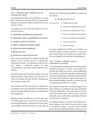 3.6.1 Factores que influyen en la
erosión del suelo
Los principales factores que posibilitan la erosión
de un suelo son la estructura física, la composición
química, la pendiente o declive del terreno y el ma-
nejo de la tierra.
La pérdida del suelo está relacionada con los si-
guientes factores:
a. Intensidad y cantidad de la precipitación.
b. Calidad del suelo y susceptibilidad a la erosión.
c. Longitud y grado de pendiente.
d. Clase y cantidad de cubierta vegetal.
e. Sistema de cultivo establecido.
f. Manejo del suelo.
g. Prácticas de control de la erosión.
Estos factores determinan la cantidad de agua que
ingresa al suelo, cuanta se pierde y el impacto po-
tencial de la erosión. Es importante evaluar la ero-
sión actual y potencial cuando se están
recomendando o diseñando sistemas agrícolas sos-
tenibles.
Una herramienta que nos permite estimar la erosión
anual promedio a largo plazo es la Ecuación Uni-
versal de Pérdida de Suelo (EUPS), diseñada por
Wischmeier y Smith 1978.
Este modelo es de fácil utilización y es ampliamen-
te aceptado como una herramienta apropiada para
estimar la erosión hídrica laminar y en surquillos en
tierras agrícolas.
Influyen muchas variables en la erosión del suelo.
La EUPS agrupa estas variables bajo seis factores
de erosión principales y el producto de éstos repre-
senta pérdidas anuales promedio de suelo para un
conjunto de condiciones particulares y se presenta
en la forma:
A = R x K x L x S x C x P
En la ecuación: A: Pérdida total de suelo
R: Factor de erosibilidad de la lluvia
K: Factor de erodabilidad del suelo
L: Factor de longitud de la pendiente
S: Factor de inclinación o pendiente
C: Factor de cobertura
P: Factor de manejo
La mejor cualidad de la EUPS, es que debido a su
estructura lógica, permite establecer un procedi-
miento para seguir en cualquier país o región cam-
bios para adquirir informaciones suplementarias.
3.6.2 Cómo se puede evitar o
controlar la erosión
La erosión puede controlarse reduciendo las fuerzas
mecánicas del agua o el viento, aumentando la re-
sistencia del suelo a la erosión, o una combinación
de lo anterior. La erosión causada por el agua puede
controlarse impidiendo el chapoteo (golpe de gota),
por medio de una cobertura vegetal o una capa o cu-
bierta muerta (residuos vegetales), a través del cual
el agua percola (se filtra), en el suelo.
Otro medio de controlar la erosión por agua es im-
pedir cualquier escurrimiento que siga excediendo
la tasa de infiltración. Esto puede hacerse con ba-
rreras físicas tales como: curvas a nivel, curvas de
retención, terrazas reforzadas, camellones, barreras
vivas de pastos o arbustos.
La cobertura muerta y los cultivos de cobertura de-
tienen algunas veces, tanto la erosión eólica como
la causada por el agua. La erosión eólica también
puede reducirse plantando árboles o arbustos como
J. Restrepo /D. Angel S. / M. Prager 41
CEDAF Agroecología
 