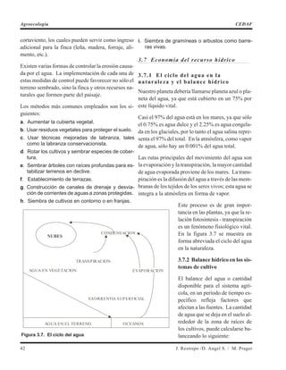 cortaviento, los cuales pueden servir como ingreso
adicional para la finca (leña, madera, forraje, ali-
mento, etc.).
Existen varias formas de controlar la erosión causa-
da por el agua. La implementación de cada una de
estas medidas de control puede favorecer no sólo el
terreno sembrado, sino la finca y otros recursos na-
turales que formen parte del paisaje.
Los métodos más comunes empleados son los si-
guientes:
a. Aumentar la cubierta vegetal.
b. Usar residuos vegetales para proteger el suelo.
c. Usar técnicas mejoradas de labranza, tales
como la labranza conservacionista.
d. Rotar los cultivos y sembrar especies de cober-
tura.
e. Sembrar árboles con raíces profundas para es-
tabilizar terrenos en declive.
f. Establecimiento de terrazas.
g. Construcción de canales de drenaje y desvia-
ción de corrientes de aguas a zonas protegidas.
h. Siembra de cultivos en contorno o en franjas.
i. Siembra de gramíneas o arbustos como barre-
ras vivas.
3.7 Economía del recurso hídrico
3.7.1 El ciclo del agua en la
naturaleza y el balance hídrico
Nuestro planeta debería llamarse planeta azul o pla-
neta del agua, ya que está cubierto en un 75% por
este líquido vital.
Casi el 97% del agua está en los mares, ya que sólo
el 0.75% es agua dulce y el 2.25% es agua congela-
da en los glaciales, por lo tanto el agua salina repre-
senta el 97% del total. En la atmósfera, como vapor
de agua, sólo hay un 0.001% del agua total.
Las rutas principales del movimiento del agua son
la evaporación y la transpiración, la mayor cantidad
de agua evaporada proviene de los mares. La trans-
piración es la difusión del agua a través de las mem-
branas de los tejidos de los seres vivos; esta agua se
integra a la atmósfera en forma de vapor.
Este proceso es de gran impor-
tancia en las plantas, ya que la re-
lación fotosíntesis - transpiración
es un fenómeno fisiológico vital.
En la figura 3.7 se muestra en
forma abreviada el ciclo del agua
en la naturaleza.
3.7.2 Balance hídrico en los sis-
temas de cultivo
El balance del agua o cantidad
disponible para el sistema agrí-
cola, en un período de tiempo es-
pecífico refleja factores que
afectan a las fuentes. La cantidad
de agua que se deja en el suelo al-
rededor de la zona de raíces de
los cultivos, puede calcularse ba-
lanceando lo siguiente:
42 J. Restrepo /D. Angel S. / M. Prager
Agroecología CEDAF
NUBES
CONDENSACION
TRANSPIRACION
EVAPORACIONAGUA EN VEGETACION
ESORRENTIA SUPERFICIAL
AGUA EN EL TERRENO OCEANOS
Figura 3.7. El ciclo del agua
 