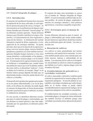 3.9 Control integrado de plagas
3.9.1 Introducción
El aumento de la población humana hizo necesaria
la ampliación de las áreas cultivadas, lo cual signi-
ficó la destrucción parcial de selvas y bosques. Se
incrementaron así las poblaciones de algunos orga-
nismos llamados por el hombre “insectos plaga” en
los diferentes sistemas agrícolas. Puede afirmarse
entonces que el hombre contribuyó al origen, al de-
sarrollo y a la diseminación de estos organismos a
causa de dos factores: la eliminación del sustrato
alimenticio original de dichos organismos y la de-
saparición de sus enemigos naturales. Se puede,
por tanto, decir que en la mayoría de los agroecosis-
temas conviven insectos plaga, insectos benéficos
(predatores y parásitos), así como también microor-
ganismos llamados hongos, bacterias y virus; éstos
causan disturbios o enfermedades en las plantas y
aun en los mismos insectos plaga o en los benéfi-
cos. Forman parte de los agroecosistemas las plan-
tas herbáceas o acompañantes que, cuando tienen
una población mayor que la de las plantas sembra-
das como cultivo, se denominan “malezas”. Como
se deduce de lo anterior, el concepto “plaga” es un
término relativo porque depende del daño que, en
determinado tiempo o situación, puede afectar a los
cultivos o el hombre.
El desarrollo de la producción agropecuaria moder-
na en los países industrializados y en vía de desa-
rrollo, en las últimas tres décadas, ha estado ligado
al consumo de plaguicidas en forma desmesurada,
trayendo consecuencias para el ambiente, la salud y
la calidad de los alimentos.
En esta sección, se identifican diferentes tecnolo-
gías para el control de plagas y enfermedades, que
son distintas al control químico y han sido imple-
mentadas por los agricultores en diferentes partes
del mundo.
El conjunto de todas estas tecnologías se conoce
con el nombre de “Manejo Integrado de Plagas
(MIP)”, el cual recomienda combinar todas las for-
mas posibles de control de plagas, empleando al
máximo los enemigos naturales y otras prácticas
agronómicas y mecánicas asequibles al agricultor.
3.9.2 Estrategias para el manejo de
plagas
Existen diferentes alternativas para el control de
plagas y enfermedades que vienen siendo emplea-
das por numerosos agricultores desde hace muchos
años en diferentes partes del mundo. Las más co-
nocidas son:
a. Rotación de cultivos
Los cultivos se rotan, generalmente, por razones
económicas y del manejo de los nutrientes. La rota-
ción también puede usarse como método para con-
trolar insectos, malezas y enfermedades de las
plantas. Las rotaciones de los cultivos no hospede-
ros, han probado ser efectivos contra los patógenos
que habitan en el suelo y algunas plagas como los
trozadores del maíz.
b. Establecimiento de policultivos y
variedades resistentes
El cultivo intercalado o policultivo también puede
controlar la expansión de los insectos plaga y de los
organismos patógenos. Al mezclar plantas no sus-
ceptibles a una plaga con plantas que suelen hospe-
darla en el mismo campo se puede reducir
considerablemente la expansión de la plaga y de los
organismos patógenos en los cultivos susceptibles.
El establecimiento de variedades resistentes a de-
terminadas plagas y al ataque de ciertas enfermeda-
des también favorece el ambiente porque estas
variedades necesitarán menor aplicación de pestici-
das.
46 J. Restrepo /D. Angel S. / M. Prager
Agroecología CEDAF
 