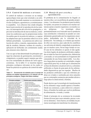 3.9.4 Control de malezas o arvenses
El control de malezas o arvenses en un manejo
agroecológico tiene que estar orientado a un enfo-
que integral, buscando mantener su crecimiento en
niveles ecológicos, agronómicos y económicamen-
te aceptables. Los esfuerzos han estado dirigidos
hacia la prevención de la reproducción de las male-
zas, a la interrupción del ciclo de los propágulos, a
prevenir la introducción de nuevas malezas, a mini-
mizar las condiciones que les proporcionan nichos
favorables para la invasión de malezas y a superar
las adaptaciones que les permiten sobrevivir en los
hábitats perturbados. Las prácticas de cultivo (se-
lección de cultivo, rotación, espaciamiento, densi-
dad de siembra), labranza, residuos de cosecha y
aplicación de herbicidas son comúnmente usadas
para alcanzar estos objetivos.
Una vez que se han determinado los principios que
rigen las relaciones de germinación, crecimiento y
competencia, se pueden sugerir manejos que afec-
ten a las comunidades de malezas de varios agroe-
cosistemas. En la tabla 3.1 se muestran algunos
principios ecológicos relevantes en los cuales se
basan las prácticas no químicas de control de male-
zas.
Tabla 3.1. Enumeración de métodos para el manejo de
malezas sin emplear agroquímicos y su relación con los
principios ecológicos. (Según Holt datos inéditos)
Principio ecológico Práctica para controlar malezas
• Le permite al cultivo el apro-
vechamiento del espacio.
• Reduce el crecimiento de ma-
lezas y el uso del espacio.
• Maximización del crecimiento
y la adaptación del cultivo.
• Minimizar la competencia in-
tra-específica del cultivo y
maximizar el aprovechamien-
to del espacio.
• Maximizar los efectos com-
petitivos del cultivo sobre las
malezas.
• Modificación del medio am-
biente para hacer que las ma-
lezas estén adaptadas.
• Maximiza la utilización de los
recursos por parte del cultivo
• Siembra temprana.
• Empleo de transplante.
• Elección de la fecha de siembra.
• Cultivo con buen crecimiento y de-
sarrollo.
• Empleo de mulch o cobertura
• Elección de las variedades preco-
ces.
• Siembra temprana.
• Elección de la tasa de siembra.
• Elección del espaciamiento entre hi-
leras.
• Siembra de cultivos de cobertura.
• Rotación de cultivos.
• Rotación de métodos de control.
• Siembra de cultivos intercalados
3.10 Manejo de post cosecha y
agroindustria
El problema de la contaminación ha llegado en
nuestros días a ser un problema de grandes propor-
ciones. Los alimentos, los productos para la salud y
los tejidos, nos ponen en contacto con muchas sus-
tancias ajenas a nuestro organismo y en muchos ca-
sos, peligrosas. La tecnología ofrece
permanentemente en el mercado nuevos productos
cuya asimilación o tolerancia no pueden ser com-
pletamente garantizados por los organismos encar-
gados, desbordados por la velocidad de la
producción. Sin embargo, es evidente que muchos
de ellos son nocivos, pues cada día los científicos
nos advierten de haberlo comprobado en productos
que en muchos casos, llevan largo tiempo en uso.
El caso de los alimentos es quizás el más agudo.
Las dosis legales de productos artificiales emplea-
dos en todas las fases de la producción, elaboración
y envasado, se van acumulando en el organismo del
consumidor de una forma imprevisible. Los efec-
tos a largo plazo no pueden ser controlados, ningún
especialista pone hoy en duda que la alimentación
en base de alimentos con preservativos y colorantes
artificiales es fuente de gran parte de las enferme-
dades degenerativas que nos aquejan. Muchos de
los productos artificiales a que nos referimos po-
drían ser evitados o sustituidos por otros naturales
que no contemplen sustancias que puedan afectar a
largo plazo la salud animal y humana.
Puede decirse que la tecnología de transformación
de los alimentos surge cuando aparece el hombre.
Desde sus comienzos, y para sobrevivir y desarro-
llarse, el hombre ha tenido que resolver problemas
de alimentación, vivienda y vestido.
Desde el principio de su existencia ha inventado
formas diversas para cazar animales, pescar o con-
servar alimentos. Estos fueron, en realidad, las pri-
meras tecnologías de transformar los alimentos.
48 J. Restrepo /D. Angel S. / M. Prager
Agroecología CEDAF
 