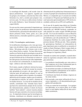 La tecnología del ahumado y del secado viene de
épocas prehistóricas. Los egipcios, seguidos por
los griegos y los romanos, conocían muy bien como
fermentar uva, miel y cereales para preparar vino,
cerveza y pan. En Asia ya se sabía extraer el azúcar
de la caña (Sarkara) y hacer fermentar la leche en
yogurt (Kefir).
En esta sección vamos a presentar lo importante que
puede ser para los productores latinoamericanos la
transformación y presentación adecuada de sus pro-
ductos primarios (leche, frutas, grano, etc.), para
obtener precios y mercados equitativos y justos con
su inversión.
3.10.1 Tecnologías autóctonas
En la definición etimológica se ha visto que tecno-
logía viene de tekhné y logos y autóctona de auto y
khton. Del griego auto (de sí mismo o por sí mis-
mo) y khton (tierra o región). No hace falta insistir
mucho en el hecho de que la tecnología es una de las
formas de expresión cultural de una sociedad; tan es
así que la historia de las civilizaciones se conoce so-
bre todo gracias a las técnicas por ellas implantadas.
En el terreno de la alimentación, la relación tecno-
logía - cultura es aún más evidente.
Por lo tanto, cuando se habla de valorizar las tecno-
logías autóctonas, se habla de rescatar las tecnolo-
gías apropiadas de un país o de una región, o sea,
valorizar parte del patrimonio cultural, lo cual no
implica juicio alguno sobre el tamaño o la compleji-
dad técnica de los equipos; implica, por el contrario,
la capacidad de creación, de control y dominio de
los medios técnicos. La crisis de los modelos de de-
sarrollo, constituidos más “mirando hacia fuera”
que hacia las características propias de las socieda-
des latinoamericanas, plantea el interés de buscar
también “hacia adentro”, conocer nuestras propias
fuerzas en lo que concierne a los recursos tecnológi-
cos. Es importante destacar que las tecnologías au-
tóctonas, constituyen un elemento esencial en la
alimentación de las poblaciones latinoamericanas si
se toma el ejemplo de la transformación del maíz en
México, se comprueba que el consumo de tortillas
es estimado en 330 gramos por habitante por día, lo
cual representa aproximadamente el 50% de las ne-
cesidades calóricas de un 80% de la población.
En el caso de la panela (tapa dulce) en Colombia
muestra que su producción es de 1.200.000 Ton/año
abastecidas por 400.000 hectáreas sembradas en
caña panelera las cuales ocupan 420.000 personas
por año. En el caso de mandioca o yuca en Brasil la
conocida farinha el consumo estimado es de 43 Kg
por habitante y por año producidos por 73.000 mi-
croempresas familiares las cuales ocupan 600.000
personas durante 100 días por año. Otros ejemplos
de agroempresas familiares en Latinoamérica de
gran importancia para su población se encuentra el
casabe en Santo Domingo y Haití, la papa chuño en
Perú, Bolivia y Ecuador, el pulque en México, el ta-
sajo chonque en Argentina y Brasil.
Teniendo en cuenta estos ejemplos, se puede deter-
minar los siguientes conceptos sobre estas tecnolo-
gías autóctonas:
• Los productos transformados por estas micro o
fami empresas son la base fundamental para la
alimentación de millones de personas.
• Se encuentran asociados a la elaboración de pro-
ductos arraigados culturalmente en las tradicio-
nes alimenticias de la población.
• Constituyen una fuente de trabajo e ingresos en
las zonas rurales.
• Está asociada a una mejor utilización de los re-
cursos regionales y a la descentralización geo-
gráfica de la producción.
• Existe un control de la tecnología. Los equipos
son fabricados, en su mayor parte, en el orden
local, lo cual implica inducción de otras activi-
dades económicas.
J. Restrepo /D. Angel S. / M. Prager 49
CEDAF Agroecología
 