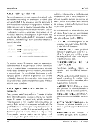 3.10.2 Tecnología moderna
Se considera como tecnología moderna la originada en los
países industrializados y que permite más eficiencia y ma-
yor rentabilidad de las empresas; tanto la tecnología de
procesos como la tecnología de equipos están en manos de
poderosas empresas, la mayoría transnacionales, que fun-
cionan sobre bases comerciales de alta eficiencia y de alto
rendimiento económico, su mercado está orientado a la po-
blación de medianos y altos ingresos, en particular al nue-
vo estilo de vida (comidas rápidas) y últimamente comidas
dietéticas. Esta tecnología busca contribuir sobre los si-
guientes aspectos:
En resumen este tipo de empresas modernas productoras o
transformadoras de los principales cultivos alimenticios
buscan la producción en grandes cantidades de productos
normalizados mediante procesos continuos, mecanizados
y automatizados. La necesidad de incrementar el valor
agregado genera la aparición de productos cada vez más
elaborados, el empleo de preservativos, colorantes quími-
cos y la adición de componentes primarios como proteínas,
aminoácidos y vitaminas.
3.10.3 Agroindustria en las economías
campesinas
Corresponde a todos los agricultores, técnicos e investiga-
dores interesados en una producción limpia, y de bajos in-
sumos, fortalecer y recuperar las tecnologías autóctonas
relacionadas con la post cosecha y transformación de ali-
mentos. Estas acciones deben estar encaminadas a la bús-
queda de la eficiencia en sus procesos y al mejoramiento de
la presentación, con el fin de tener acceso al mercado. Se
debe tener prioridad hacia la población local y sus exce-
dentes pueden colocarse en otros países o regiones resal-
tando el origen de la producción, la ausencia de insumos
químicos y si es posible la certificación de
sus productos, con el fin de conquistar ni-
chos de mercado que van en aumento en
todo el mundo relacionados con el consumo
de productos orgánicos, biológicos o libres
de productos químicos.
Se pueden resumir los criterios básicos para
el manejo de agroempresas campesinas en
los planteados por el Instituto de Tecnolo-
gías Intermedias de Londres (ITDG).
• CAPITAL: Necesidad pequeña: sea por
unidad de trabajo, por unidad de produc-
to o por nivel de inversión.
• MANO DE OBRA: Deben generar un
máximo de empleos, con un nivel de ca-
lificación lo más bajo posible y lo más
cercano posible al “saber hacer” adquiri-
do por la artesanía local.
• CARACTERISTICAS DE LA
MAQUINARIA:
• Resistentes, sencillos, fáciles de
manejar, con necesidad de manteni-
miento.
• ENERGIA: Economizar al máximo la
energía proveniente del petróleo. Utili-
zar fuentes energéticas como el sol, vien-
to, geotermia e hidráulica.
• MATERIA PRIMA:Utilizar y valorar
principalmente las materias primas loca-
les. Evitar el uso de insumos químicos.
• ESCALA DE INSTALACIONES:Pe-
queñas unidades de acuerdo a los recur-
sos.
• BIENES PRODUCIDOS:Priorizar los
alimentos de primera necesidad con el
fin de asegurar la seguridad alimentaria
local.
• AMBIENTE:Procurar mantener el
equilibrio ecológico, evitar la contami-
50 J. Restrepo /D. Angel S. / M. Prager
Agroecología CEDAF
EFICIENCIA - Automatización.
RENTABILIDAD - Disminución del costo energético.
- Disminución de mano de obra.
COMPETITIVIDAD - Productos adecuados al estilo de vida actual.
- Buena presentación.
CALIDAD -Control de calidad de la materia prima y los ingredientes.
 